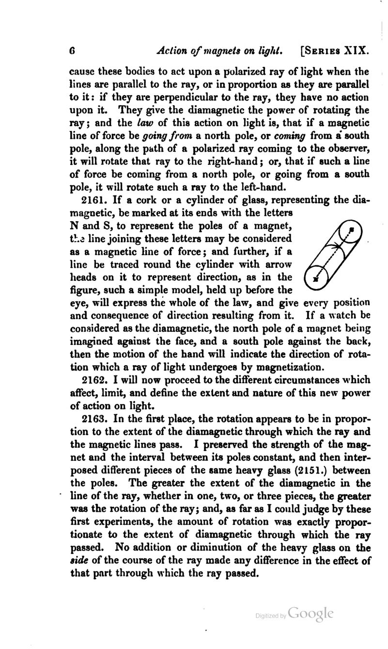 cause these bodies to act upon a polarized raj of light when the lines are parallel to the ray, or in proportion as they are parallel to it: if they are perpendicular to the ray, they have no action upon it. They give the diamagnetic the power of rotating the ray; and the law of this action on light is, that if a magnetic line of force be going from a north pole, or coming from a* south pole, along the path of a polarized ray coming to the observer, it will rotate that ray to the right-hand; or, that if such a line of force be coming from a north pole, or going from a south pole, it will rotate such a ray to the left-hand. 2161. If a cork or a cylinder of glass, representing the dia- magnetic, be marked at its ends with the letters N and S, to represent the poles of a magnet, the line joining these letters may be considered as a magnetic line of force; and further, if a line be traced round the cylinder with arrow heads on it to represent direction, as in the figure, such a simple model, held up before the eye, will express the whole of the law, and give every position and consequence of direction resulting from it. If a watch be considered as the diamagnetic, the north pole of a magnet being imagined against the face, and a south pole against the back, then the motion of the hand will indicate the direction of rota- tion which a ray of light undergoes by magnetization. 2162. I will now proceed to the different circumstances which affect, limit, and define the extent and nature of this new power of action on light. 2163. In the first place, the rotation appears to be in propor- tion to the extent of the diamagnetic through which the ray and the magnetic lines pass. I preserved the strength of the mag- net and the interval between its poles constant, and then inter- posed different pieces of the same heavy glass (2151.) between the poles. The greater the extent of the diamagnetic in the line of the ray, whether in one, two, or three pieces, the greater was the rotation of the ray; and, as far as I could judge by these first experiments, the amount of rotation was exactly propor- tionate to the extent of diamagnetic through which the ray passed. No addition or diminution of the heavy glass on the side of the course of the ray made any difference in the effect of that part through which the ray passed.