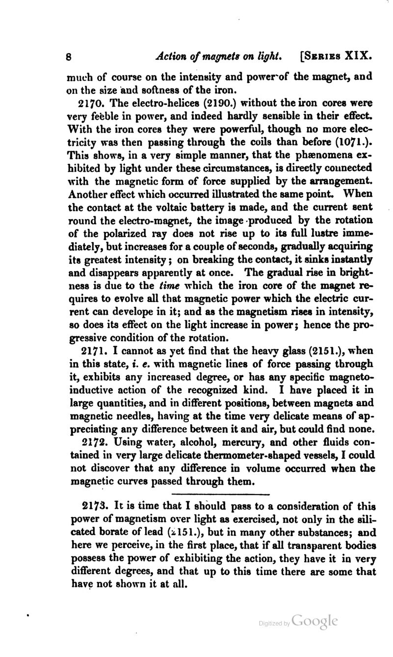 much of course on the intensity and powerof the magnet, and on the size and softness of the iron. 2170. The electro-helices (2190.) without the iron cores were very feeble in power, and indeed hardly sensible in their effect. With the iron cores they were powerful, though no more elec- tricity was then passing through the coils than before (1071.)* This shows, in a very simple manner, that the pheenomena ex- hibited by light under these circumstances, is directly connected with the magnetic form of force supplied by the arrangement. Another effect which occurred illustrated the same point. When the contact at the voltaic battery is made, and the current sent round the electro-magnet, the image produced by the rotation of the polarized ray does not rise up to its full lustre imme- diately, but increases for a couple of seconds, gradually acquiring its greatest intensity; on breaking the contact, it sinks instantly and disappears apparently at once. The gradual rise in bright- ness is due to the time which the iron core of the magnet re- quires to evolve all that magnetic power which the electric cur- rent can develope in it; and as the magnetism rises in intensity, so does its effect on the light increase in power; hence the pro- gressive condition of the rotation. 2171. I cannot as yet find that the heavy glass (2151.), when in this state, t. e. with magnetic lines of force passing through it, exhibits any increased degree, or has any specific magneto- inductive action of the recognized kind. I have placed it in large quantities, and in different positions, between magnets and magnetic needles, having at the time very delicate means of ap- preciating any difference between it and air, but could find none. 2172. Using water, alcohol, mercury, and other fluids con- tained in very large delicate thermometer-shaped vessels, I could not discover that any difference in volume occurred when the magnetic curves passed through them. 2173. It is time that I should pass to a consideration of this power of magnetism over light as exercised, not only in the sili- cated borate of lead (^151.), but in many other substances; and here we perceive, in the first place, that if all transparent bodies possess the power of exhibiting the action, they have it in very different degrees, and that up to this time there are some that have not shown it at all.