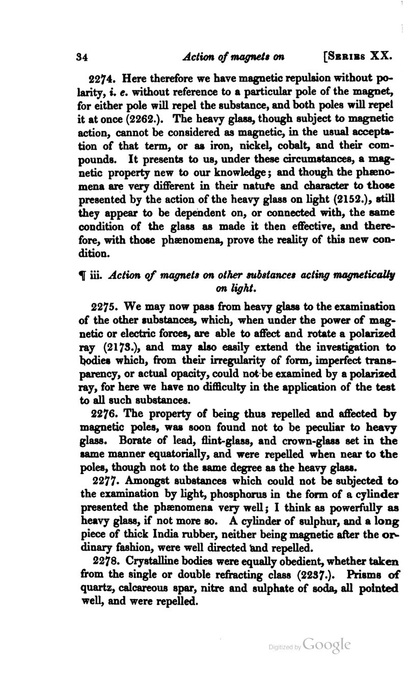 2274. Here therefore we have magnetic repulsion without po- larity, u e. without reference to a particular pole of the magnet, for either pole will repel the substance, and both poles will repel it at once (2262.). The heavy glass, though subject to magnetic action, cannot be considered as magnetic, in the usual accepta- tion of that term, or as iron, nickel, cobalt, and their com- pounds. It presents to us, under these circumstances, a mag- netic property new to our knowledge; and though the pheno- mena are very different in their natufe and character to those presented by the action of the heavy glass on light (2152.), still they appear to be dependent on, or connected with, the same condition of the glass as made it then effective, and there- fore, with those phenomena, prove the reality of this new con- dition. f iii. Action of magnets on other substances acting magnetically on light. 2275. We may now pass from heavy glass to the examination of the other substances, which, when under the power of mag- netic or electric forces, are able to affect and rotate a polarized ray (2173.), and may also easily extend the investigation to bodies which, from their irregularity of form, imperfect trans- parency, or actual opacity, could not be examined by a polarised ray, for here we have no difficulty in the application of the test to all such substances. 2276. The property of being thus repelled and affected by magnetic poles, was soon found not to be peculiar to heavy glass. Borate of lead, flint-glass, and crown-glass set in the same manner equatorially, and were repelled when near to the poles, though not to the same degree as the heavy glass. 2277. Amongst substances which could not be subjected to the examination by light, phosphorus in the form of a cylinder presented the phenomena very well; I think as powerfully as heavy glass, if not more so. A cylinder of sulphur, and a long piece of thick India rubber, neither being magnetic after the or- dinary fashion, were well directed land repelled. 2278. Crystalline bodies were equally obedient, whether taken from the single or double refracting class (22370* Prisms of quartz, calcareous spar, nitre and sulphate of soda, all pointed well, and were repelled.