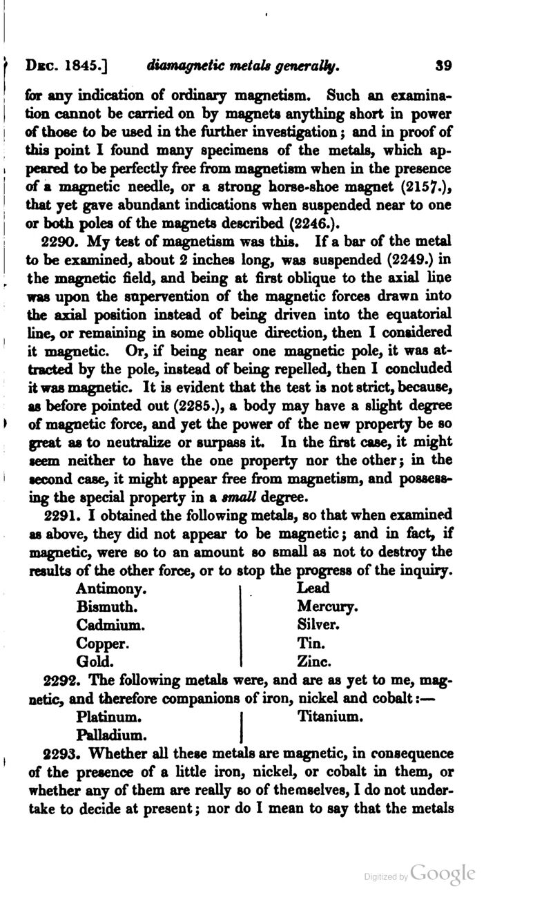 for any indication of ordinary magnetism. Such an examina- tion cannot be carried on by magnets anything short in power of those to be used in the farther investigation; and in proof of this point I found many specimens of the metals, which ap- peared to be perfectly free from magnetism when in the presence of a magnetic needle, or a strong horse-shoe magnet (21570* that yet gave abundant indications when suspended near to one or both poles of the magnets described (2246.). 2290. My test of magnetism was this. If a bar of the metal to be examined, about 2 inches long, was suspended (2249.) in the magnetic field, and being at first oblique to the axial lipe was upon the supervention of the magnetic forces drawn into the axial position instead of being driven into the equatorial line, or remaining in some oblique direction, then I considered it magnetic. Or, if being near one magnetic pole, it was at- tracted by the pole, instead of being repelled, then I concluded it was magnetic. It is evident that the test is not strict, because, as before pointed out (2285.), a body may have a slight degree of magnetic force, and yet the power of the new property be so great as to neutralize or surpass it. In the first case, it might seem neither to have the one property nor the other; in the second case, it might appear free from magnetism, and possess- ing the special property in a small degree. 2291. I obtained the following metals, so that when examined as above, they did not appear to be magnetic; and in fact, if magnetic, were so to an amount so small as not to destroy the results of the other force, or to stop the progress of the inquiry. Antimony. Bismuth. Cadmium. Copper. Gold. Lead Mercury. Silver. Tin. Zinc. 2292. The following metals were, and are as yet to me, mag- netic, and therefore companions of iron, nickel and cobalt:— Platinum. I Titanium. Palladium. J 2293. Whether all these metals are magnetic, in consequence of the presence of a little iron, nickel, or cobalt in them, or whether any of them are really so of themselves, I do not under- take to decide at present; nor do I mean to say that the metals