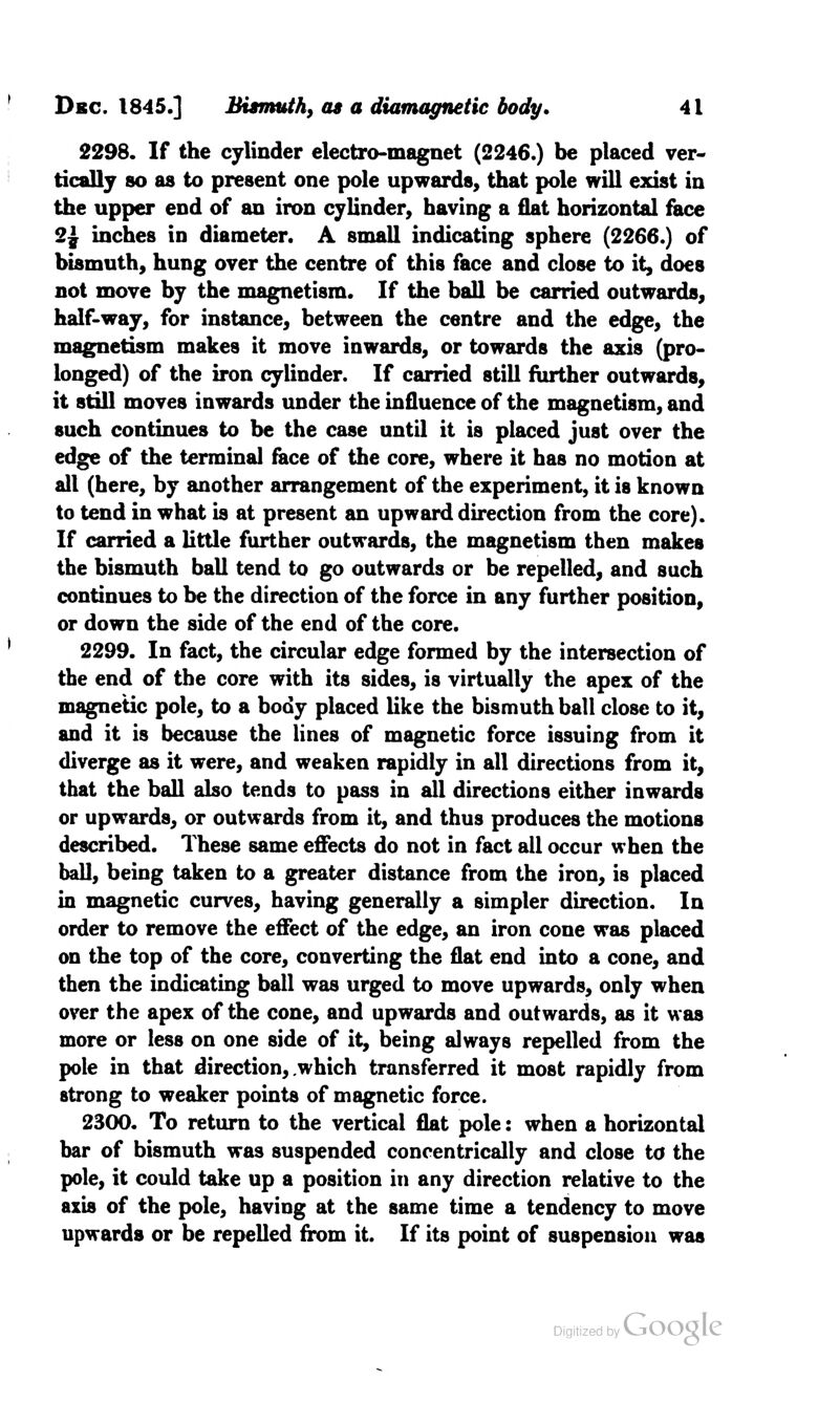 2298. If the cylinder electro-magnet (2246.) be placed ver- tically so as to present one pole upwards, that pole will exist in the upper end of an iron cylinder, having a flat horizontal face 2£ inches in diameter. A small indicating sphere (2266.) of bismuth, hung over the centre of this face and close to it, does not move by the magnetism. If the ball be carried outwards, half-way, for instance, between the centre and the edge, the magnetism makes it move inwards, or towards the axis (pro- longed) of the iron cylinder. If carried still further outwards, it still moves inwards under the influence of the magnetism, and such continues to be the case until it is placed just over the edge of the terminal face of the core, where it has no motion at all (here, by another arrangement of the experiment, it is known to tend in what is at present an upward direction from the core). If carried a little further outwards, the magnetism then makes the bismuth ball tend to go outwards or be repelled, and such continues to be the direction of the force in any further position, or down the side of the end of the core. 2299. In fact, the circular edge formed by the intersection of the end of the core with its sides, is virtually the apex of the magnetic pole, to a body placed like the bismuth ball close to it, and it is because the lines of magnetic force issuing from it diverge as it were, and weaken rapidly in all directions from it, that the ball also tends to pass in all directions either inwards or upwards, or outwards from it, and thus produces the motions described. These same effects do not in fact all occur when the ball, being taken to a greater distance from the iron, is placed in magnetic curves, having generally a simpler direction. In order to remove the effect of the edge, an iron cone was placed on the top of the core, converting the flat end into a cone, and then the indicating ball was urged to move upwards, only when over the apex of the cone, and upwards and outwards, as it was more or less on one side of it, being always repelled from the pole in that direction, .which transferred it most rapidly from strong to weaker points of magnetic force. 2300. To return to the vertical flat pole: when a horizontal bar of bismuth was suspended concentrically and close to the pole, it could take up a position in any direction relative to the axis of the pole, having at the same time a tendency to move upwards or be repelled from it. If its point of suspension was