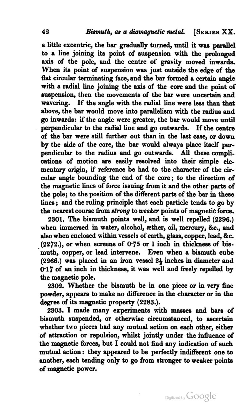 a little excentric, the bar gradually turned, until it was parallel to a line joining its point of suspension with the prolonged axis of the pole, and the centre of gravity moved inwards. When its point of suspension was just outside the edge of the flat circular terminating face, and the bar formed a certain angle with a radial line joining the axis of the core and the point of suspension, then the movements of the bar were uncertain and wavering. If the angle with the radial line were less than that above, the bar would move into parallelism with the radius and go inwards: if the angle were greater, the bar would move until perpendicular to the radial line and go outwards. If the centre of the bar were still further out than in the last case, or down by the side of the core, the bar would always place itself per- pendicular to the radius and go outwards. All these compli- cations of motion are easily resolved into their simple ele- mentary origin, if reference be had to the character of the cir- cular angle bounding the end of the core; to the direction of the magnetic lines of force issuing from it and the other parts of the pole; to the position of the different parts of the bar in these lines; and the ruling principle that each particle tends to go by the nearest course from strong to weaker points of magnetic force. 2301. The bismuth points well, and is well repelled (2296.) when immersed in water, alcohol, aether, oil, mercury, &c., and also when enclosed within vessels of earth, glass, copper, lead, &c. (2272.), or when screens of 0*75 or 1 inch in thickness of bis- muth, copper, or lead intervene. Even when a bismuth cube (2266.) was placed in an iron vessel 2£ inches in diameter and 0*17 of an inch in thickness, it was well and freely repelled by the magnetic pole. 2302. Whether the bismuth be in one piece or in very fine powder, appears to make no difference in the character or in the degree of its magnetic property (2283.). 2303. I made many experiments with masses and bars of bismuth suspended, or otherwise circumstanced, to ascertain whether two pieces had any mutual action on each other, either of attraction or repulsion, whilst jointly under the influence of the magnetic forces, but I could not find any indication of such mutual action: they appeared to be perfectly indifferent one to another, each tending only to go from stronger to weaker points of magnetic power.