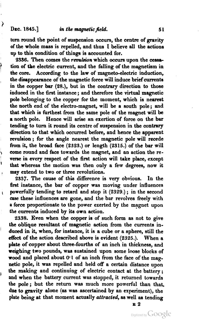 > Dec. 1845.] in the magnetic field. 51 tarn round the point of suspension occurs, the centre of gravity of the whole mass is repelled, and thus I believe all the actions up to this condition of things is accounted for. 2336. Then comes the revulsion which occurs upon the cessa- tion of the electric current, and the falling of the magnetism in the core. According to the law of magneto-electric induction, the disappearance of the magnetic force will induce brief currents in the copper bar (28.), but in the contrary direction to those induced in the first instance; and therefore the virtual magnetic pole belonging to the copper for the moment, which is nearest the north end of the electro-magnet, will be a south pole; and that which is furthest from the same pole of the magnet will be a north pole. Hence will arise an exertion of force on the bar tending to turn it round its centre of suspension in the contrary direction to that which occurred before, and hence the apparent revulsion; for the angle nearest the magnetic pole will recede from it, the broad face (2323.) or length (2315.) of the bar will come round and face towards the magnet, and an action the re- verse in every respect of the first action will take place, except that whereas the motion was then only a few degrees, now it may extend to two or three revolutions. 2337- The cause of this difference is very obvious. In the first instance, the bar of copper was moving under influences powerfully tending to retard and stop it (2329.); in the second case these influences are gone, and the bar revolves freely with a force proportionate to the power exerted by the magnet upon the currents induced by its own action. 2338. Even when the copper is of such form as not to give the oblique resultant of magnetic action from the currents in- duced in it, when, for instance, it is a cube or a sphere, still the effect of the action described above is evident (2325.). When a plate of copper about three-fourths of an inch in thickness, and weighing two pounds, was sustained upon some loose blocks of wood and placed about 0' I of an inch from the face of the mag- netic pole, it was repelled and held off a certain distance upon the making and continuing of electric contact at the battery; and when the battery current was stopped, it returned towards the pole; but the return was much more powerful than that, dne to gravity alone (as was ascertained by an experiment), the plate being at that moment actually attracted, as well as tending e 2