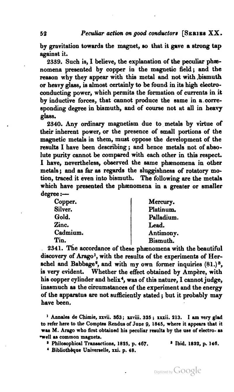 by gravitation towards the magnet, so that it gave a strong tap against it. 2339. Such is, I believe, the explanation of the peculiar phe- nomena presented by copper in the magnetic field; and the reason why they appear with this metal and not with .bismuth or heavy glass, is almost certainly to be found in its high electro* conducting power, which permits the formation of currents in it by inductive forces, that cannot produce the same in a.corre- sponding degree in bismuth, and of course not at all in heavy glass. 2340. Any ordinary magnetism due to metals by virtue of their inherent power, or the presence of small portions of the magnetic metals in them, must oppose the development of the results I have been describing; and hence metals not of abso- lute purity cannot be compared with each other in this respect. I have, nevertheless, observed the same phenomena in other metals; and as far as regards the sluggishness of rotatory mo- tion, traced it even into bismuth. The following are the metals which have presented the phenomena in a greater or smaller degree:— Copper. Silver. Gold. Zinc. Cadmium. Tin. Mercury. Platinum. Palladium. Lead. Antimony. Bismuth. 2341. The accordance of these phenomena with the beautiful discovery of Arago1, with the results of the experiments of Her- schel and Babbage*, and with my own former inquiries (81.)8, is very evident. Whether the effect obtained by Ampere, with his copper cylinder and helix4, was of this nature, I cannot judge, inasmuch as the circumstances of the experiment and the energy of the apparatus are not sufficiently stated; but it probably may have been. 1 Annates de Cfeimie, xxvii. 363; sxviii. 325 ; xxxii. 213. I am very glad to refer here to the Comptes Rendus of June 9, 1845, where it appears that it was M. Arago who first obtained his peculiar results by the use of electro- as well as common magnets. 1 Philosophical Transactions, 1825, p. 467. * Ibid. 1832, p. 146. 4 fiibliothdque Universale, xxi. p. 48.