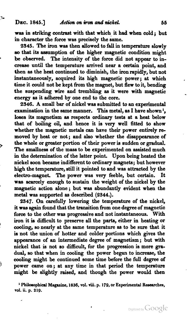 was in striking contrast with that which it had when cold; but in character the force was precisely the same. 2345. The iron was then allowed to fall in temperature slowly so that its assumption of the higher magnetic condition might be observed. The intensity of the force did not appear to in- crease until the temperature arrived near a certain point, and then as the heat continued to diminish, the iron rapidly, but not instantaneously, acquired its high magnetic power; at which time it could not be kept from the magnet, but flew to it, bending the suspending wire and trembling as it were with magnetic energy as it adhered by one end to the core. 2346. A small bar of nickel was submitted to an experimental examination in the same manner. This metal, as I have shown', loses its magnetism as respects ordinary tests at a heat below that of boiling oil, and hence it is very well fitted to show whether the magnetic metals can have their power entirely re- moved by heat or not; and also whether the disappearance of the whole or greater portion of their power is sudden or gradual. The smallness of the mass to be experimented on assisted much in the determination of the latter point. Upon being heated the nickel soon became indifferent to ordinary magnets; but however high the temperature, still it pointed to and was attracted by the electro-magnet. The power was very feeble, but certain. It was scarcely enough to sustain the weight of the nickel by the magnetic action alone; but was abundantly evident when the metal was supported as described (2344.). 2347. On carefully lowering the temperature of the nickel, it was again found that the transition from one degree of magnetic force to the other was progressive and not instantaneous. With iron it is difficult to preserve all the parts, either in heating or cooling, so nearly at the same temperature as to be sure that it is not the union of hotter and colder portions which gives the appearance of an intermediate degree of magnetism; but with nickel that is not so difficult, for the progression is more gra- dual, so that when in cooling the power began to increase, the cooling might be continued some time before the full degree of power came on; at any time in that period the temperature might be slightly raised, and though the power would then 1 Philosophical Magazine, 1836, vol* viii. p. 179, or Experimental Researches, vol. ii. p. 219.