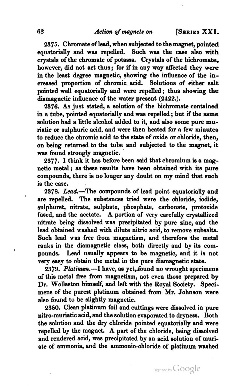 2375. Chromate of lead, when subjected to the magnet, pointed equatorially and was repelled. Such was the case also with crystals of the chromate of potassa. Crystals of the bichromate, however, did not act thus; for if in any way affected they were in the least degree magnetic, showing the influence of the in- creased proportion of chromic acid* Solutions of either salt pointed well equatorially and were repelled; thus showing the diamagnetic influence of the water present (2422.). 2376. As just stated, a solution of the bichromate contained in a tube, pointed equatorially and was repelled; but if the same solution had a little alcohol added to. it, and also some pure mu- riatic or sulphuric acid, and were then heated for a few minutes to reduce the chromic acid to the state of oxide or chloride, then, on being returned to the tube and subjected to the magnet, it was found strongly magnetic. 2377- I think it has before been said that chromium is a mag- netic metal; as these results have been obtained with its pure compounds, there is no longer any doubt on my mind that such is the case. 2378. Lead.—The compounds of lead point equatorially and are repelled. The substances tried were the chloride, iodide, sulphuret, nitrate, sulphate, phosphate, carbonate, protoxide fused, and the acetate. A portion of very carefully crystallized nitrate being dissolved was precipitated by pure zinc, and the lead obtained washed with dilute nitric acid, to remove subsalts. Such lead was free from magnetism, and therefore the metal ranks in the diamagnetic class, both directly and by its com- pounds. Lead usually appears to be magnetic, and it is not very easy to obtain the metal in the pure diamagnetic state. 2379- Platinum.—I have, as yet«ibund no wrought specimens of this metal free from magnetism, not even those prepared by Dr. Wollaston himself, and left with the Royal Society. Speci- mens of the purest platinum obtained from Mr. Johnson were also found to be slightly magnetic. 2380. Clean platinum foil and cuttings were dissolved in pure nitro-muriatic acid, and the solution evaporated to dryness. Both the solution and the dry chloride pointed equatorially and were repelled by the magnet A part of the chloride, being dissolved and rendered acid, was precipitated by an acid solution of muri- ate of ammonia, and the ammonio-chloride of platinum washed