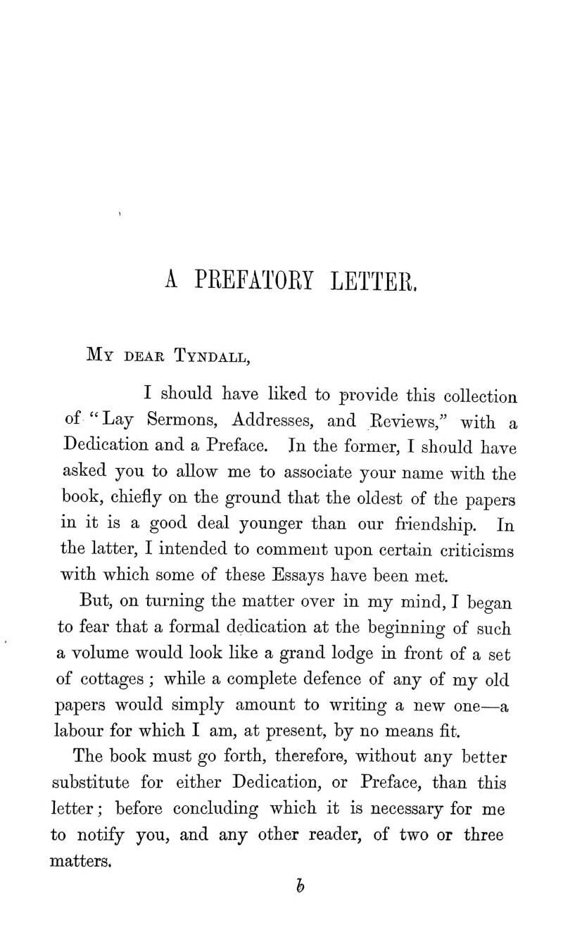 A PREFATORY LETTER. My deae, Tyndall, I should have liked to provide this collection of  Lay Sermons, Addresses, and Eeviews, with a Dedication and a Preface. In the former, I should have asked you to allow me to associate your name with the book, chiefly on the ground that the oldest of the papers in it is a good deal younger than our friendship. In the latter, I intended to comment upon certain criticisms with which some of these Essays have been met. But, on turning the matter over in my mind, I began to fear that a formal dedication at the beginning of such a volume would look like a grand lodge in front of a set of cottages ; while a complete defence of any of my old papers would simply amount to writing a new one—a labour for which I am, at present, by no means fit. The book must go forth, therefore, without any better substitute for either Dedication, or Preface, than this letter; before concluding which it is necessary for me to notify you, and any other reader, of two or three matters* h
