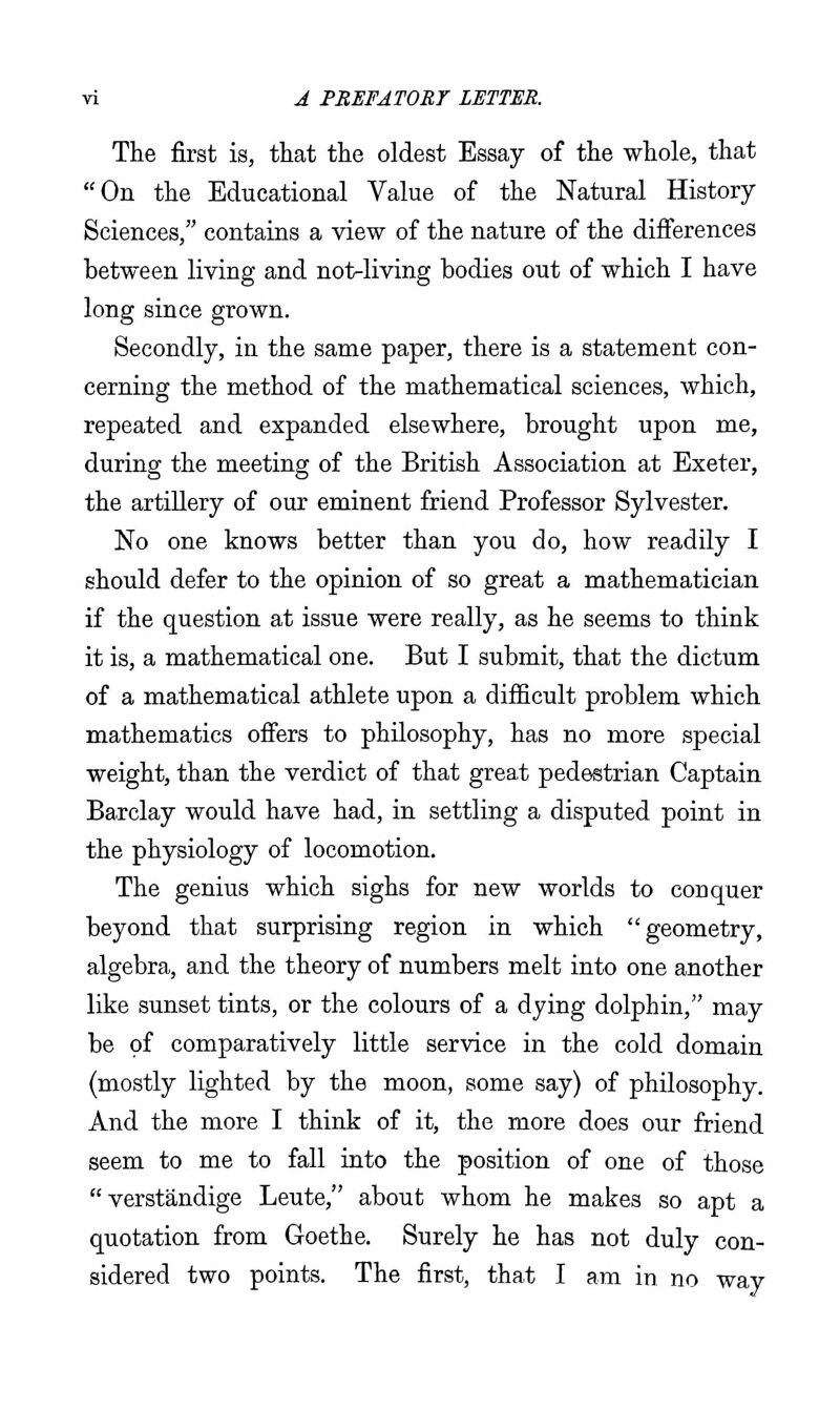 The first is, that the oldest Essay of the whole, that On the Educational Value of the Natural History Sciences, contains a view of the nature of the differences between living and not-living bodies out of which I have long since grown. Secondly, in the same paper, there is a statement con- cerning the method of the mathematical sciences, which, repeated and expanded elsewhere, brought upon me, during the meeting of the British Association at Exeter, the artillery of our eminent friend Professor Sylvester. No one knows better than you do, how readily I should defer to the opinion of so great a mathematician if the question at issue were really, as he seems to think it is, a mathematical one. But I submit, that the dictum of a mathematical athlete upon a difficult problem which mathematics offers to philosophy, has no more special weight, than the verdict of that great pedestrian Captain Barclay would have had, in settling a disputed point in the physiology of locomotion. The genius which sighs for new worlds to conquer beyond that surprising region in which geometry, algebra, and the theory of numbers melt into one another like sunset tints, or the colours of a dying dolphin, may be of comparatively little service in the cold domain (mostly lighted by the moon, some say) of philosophy. And the more I think of it, the more does our friend seem to me to fall into the position of one of those  verstandige Leute, about whom he makes so apt a quotation from Goethe. Surely he has not duly con- sidered two points. The first, that I am in no way