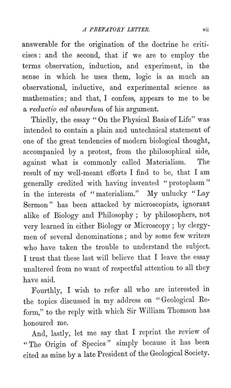 answerable for the origination of the doctrine he criti- cises : and the second, that if we are to employ the terms observation, induction, and experiment, in the sense in which he uses them, logic is as much an observational, inductive, and experimental science as mathematics; and that, I confess, appears to me to be a reductio ad dbsurdum of his argument. Thirdly, the essay  On the Physical Basis of Life was intended to contain a plain and untechnical statement of one of the great tendencies of modern biological thought, accompanied by a protest, from the philosophical side, against what is commonly called Materialism. The result of my well-meant efforts I find to be, that I am generally credited with having invented protoplasm in the interests of materialism. My unlucky Lay Sermon has been attacked by microscopists, ignorant alike of Biology and Philosophy ; by philosophers, not very learned in either Biology or Microscopy; by clergy- men of several denominations ; and by some few writers who have taken the trouble to understand the subject. I trust that these last will believe that I leave the essay unaltered from no want of respectful attention to all they have said. Fourthly, I wish to refer all who are interested in the topics discussed in my address on  Geological Ee- form, to the reply with which Sir William Thomson has honoured me. And, lastly, let me say that I reprint the review of The Origin of Species simply because it has been cited as mine by a late President of the Geological Society.