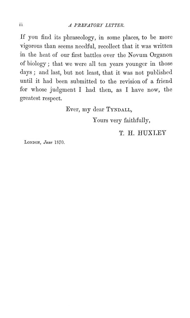 If you find its phraseology, in some places, to be more vigorous than seems needful, recollect that it was written in the heat of our first battles over the Novum Organon of biology; that we were all ten years younger in those days ; and last, but not least, that it was not published until it had been submitted to the revision of a friend for whose judgment I had then, as I have now, the greatest respect. Ever, my dear Tyndall, Yours very faithfully, T. H. HUXI.EY London, June 1870.