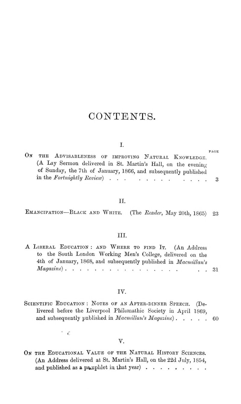 CONTENTS. On the AdVISABLENBSS of IMPROVlNGt NATURAL KNOWLEDGE, (A Lay Sermon delivered in St. Martin's Hall, on the evening of Sunday, the 7th of January, 1866, and subsequently published in the Fortnightly Review) ... .... 3 II. Emancipation—Black and AVhite. (The Reader, May 20th, 1865) 23 III. A Liberal Education : and Where to find It. (An Addres.s to the South London Working Men's College, delivered on the 4th of January, 1868, and subsequently published in Macmillan's gazine) . . 31 IV. Scientific Education : Notes oe an After-dinner Speech. (De- livered before the Liverpool Philomathio Society in April 1869, and subsequently published in Macmillan's Magazine) 60 V. On the Educational Value of the Natural History Sciences. (An Address delivered at St. Martin's Hall, on the 22d July, 1804, and published as a paiJaphlet in that year)
