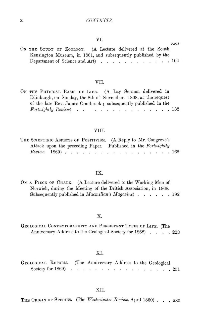 coxriiXTS. VI. On the Study of Zooloqt. (A Lecture delivered at the South Kensington Museum, in 1861, and subsequently published by the Department of Science and Art) 104 VII. On the Physical Basis of Life. (A Lay Sermon delivered in Edinburgh, on Sunday, the 8th of November, 1868, at the request of the late Eev. James Cranbrook ; subsequently published in the Fortnightly Review) . . 132 VIII. The Scientific Aspects of Positivism. (A Eeply to Mr. Congreve's Attack upon the preceding Paper. Published in the Fortnightly Review. 1869) 162 IX. On a Piece of Chalk. (A Lecture deliYered to the Working Men of Norwich, during the Meeting of the British Association, in 1868. Subsequently published in Macmillan's Magazine) 192 X. Geological Contemporaneity and Persistent Types of Life. (The Anniversary Address to the Geological Society for 1862) .... 223 XI. Geological Reform. (The Anniversary Address to the Geological Society for 1869) 251 XII. The Origin of Species. (The Westminster Review, April 1860) . . . 280