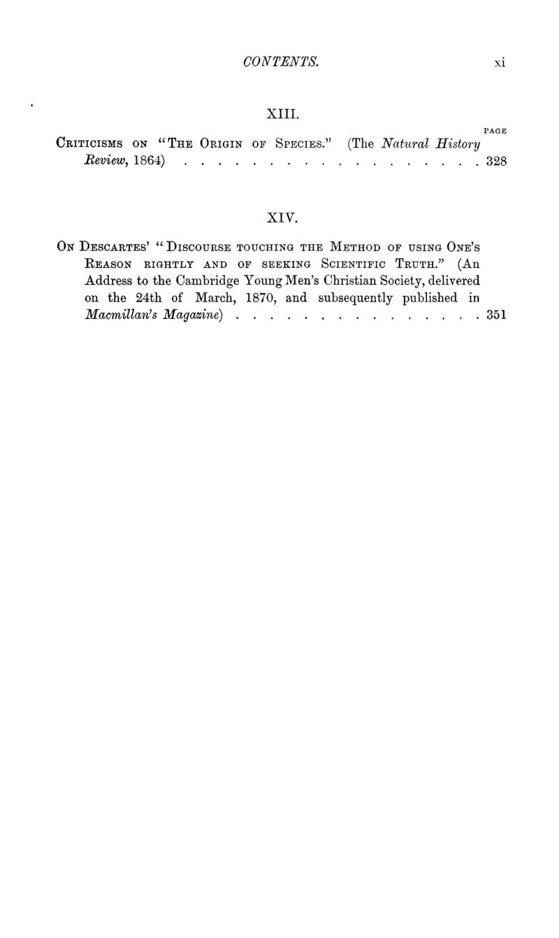 XIII. Criticisms on The Origin or Species. (The Natural History Review, 1864) 328 XIV. On Descartes'  Discourse touchinq the Method op using One's Eeason rightly and of seeking Scientific Truth. (An Address to the Cambridge Young Men's Christian Society, delivered on the 24th of March, 1870, and subsequently published in Macmillan's Magazine) 351