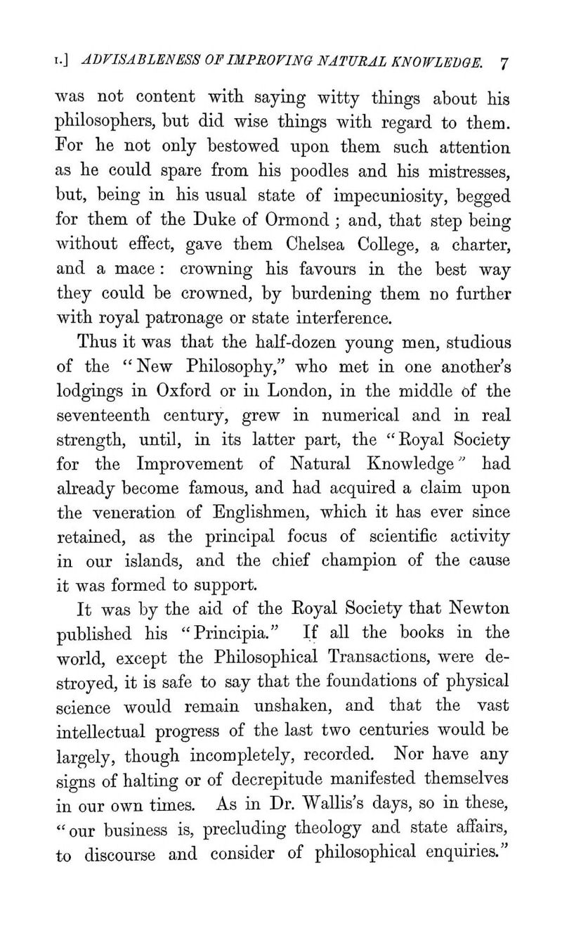 was not content with saying witty things about his philosophers, but did wise things with regard to them. For he not only bestowed upon them such attention as he could spare from his poodles and his mistresses, but, being in his usual state of impecuniosity, begged for them of the Duke of Ormond ; and, that step being without effect, gave them Chelsea College, a charter, and a mace: crowning his favours in the best way they could be crowned, by burdening them no further with royal patronage or state interference. Thus it was that the half-dozen young men, studious of the  New Philosophy, who met in one another's lodgings in Oxford or in London, in the middle of the seventeenth century, grew in numerical and in real strength, until, in its latter part, the Eoyal Society for the Improvement of Natural Knowledge had already become famous, and had acquired a claim upon the veneration of Englishmen, which it has ever since retained, as the principal focus of scientific activity in our islands, and the chief champion of the cause it was formed to support. It was by the aid of the Eoyal Society that Newton published his Principia. If all the books in the world, except the Philosophical Transactions, were de- stroyed, it is safe to say that the foundations of physical science would remain unshaken, and that the vast intellectual progress of the last two centuries would be largely, though incompletely, recorded. Nor have any signs of halting or of decrepitude manifested themselves in our own times. As in Dr. Wallis's days, so in these, our business is, precluding theology and state affairs, to discourse and consider of philosophical enquiries.