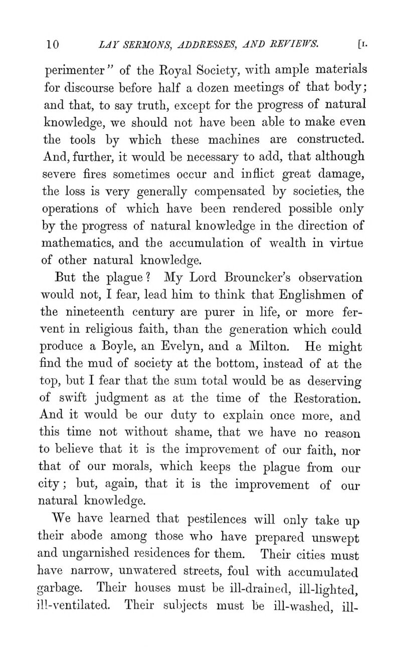 perimenter  of the Royal Society, with ample materials for discourse before half a dozen meetings of that body; and that, to say truth, except for the progress of natural knowledge, we should not have been able to make even the tools by which these machines are constructed. And, further, it would be necessary to add, that although severe fires sometimes occur and inflict great damage, the loss is very generally compensated by societies, the operations of which have been rendered possible only by the progress of natural knowledge in the direction of mathematics, and the accumulation of wealth in virtue of other natural knowledge. But the plague ? My Lord Brouncker's observation would not, I fear, lead him to think that Englishmen of the nineteenth century are purer in life, or more fer- vent in religious faith, than the generation which could produce a Boyle, an Evelyn, and a Milton. He might find the mud of society at the bottom, instead of at the top, but I fear that the sum total would be as deserving of swift judgment as at the time of the Restoration. And it would be our duty to explain once more, and this time not without shame, that we have no reason to believe that it is the improvement of our faith, nor that of our morals, which keeps the plague from our city; but, again, that it is the improvement of our natural knowledge. We have learned that pestUences wUl only take up their abode among those who have prepared unswept and ungarnished residences for them. Their cities must have narrow, unwatered streets, foul with accumulated garbage. Their houses must be ill-drained, ill-lighted, ill-ventilated. Their subjects must be ill-washed, ill-