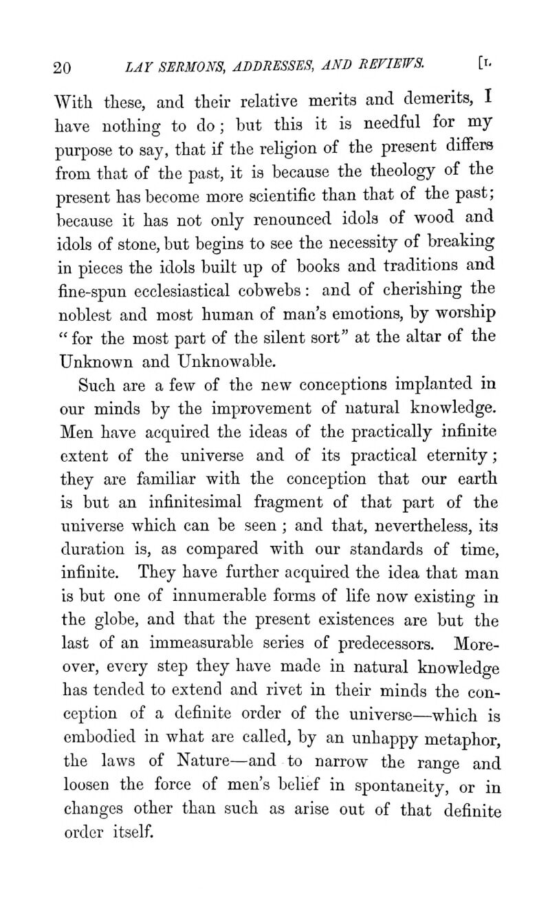 With these, and their relative merits and demerits, I have nothing to do; but this it is needful for my purpose to say, that if the religion of the present difFem from that of the past, it is because the theology of the present has become more scientific than that of the past; because it has not only renounced idols of wood and idols of stone, but begins to see the necessity of breaking in pieces the idols built up of books and traditions and fine-spun ecclesiastical cobwebs: and of cherishing the noblest and most human of man's emotions, by worship  for the most part of the silent sort at the altar of the Unknown and Unknowable. Such are a few of the new conceptions implanted in our minds by the improvement of natural knowledge. Men have acquired the ideas of the practically infinite extent of the universe and of its practical eternity; they are familiar with the conception that our earth is but an infinitesimal fragment of that part of the universe which can be seen; and that, nevertheless, its duration is, as compared with our standards of time, infinite. They have further acquired the idea that man is but one of innumerable forms of life now existing in the globe, and that the present existences are but the last of an immeasurable series of predecessors. More- over, every step they have made in natural knowledge has tended to extend and rivet in their minds the con- ception of a definite order of the universe—which is embodied in what are called, by an unhappy metaphor, the laws of Nature—and to narrow the range and loosen the force of men's belief in spontaneity, or in changes other than such as arise out of that definite order itself.