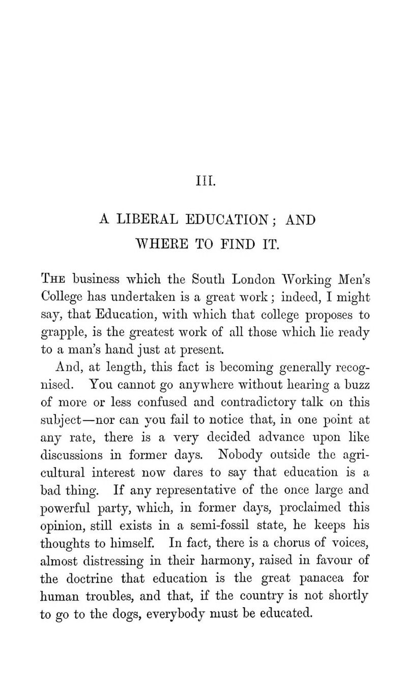 III. A LIBERAL EDUCATION; AND WHERE TO FIND IT. The business whicli the South London AVorking Men's College has undertaken is a great work; indeed, I might say, that Education, with which that college proposes to grapple, is the greatest work of all those which lie ready to a man's hand just at present. And, at length, this fact is becoming generally recog- nised. You cannot go anywhere without hearing a buzz of more or less confused and contradictory talk on this subject—nor can you fail to notice that, in one point at any rate, there is a very decided advance upon like discussions in former days. Nobody outside the agri- cultural interest now dares to say that education is a bad thing. If any representative of the once large and powerful party, which, in former days, proclaimed this opinion, still exists in a semi-fossil state, he keeps his thoughts to himself. In fact, there is a chorus of voices, almost distressing in their harmony, raised in favour of the doctrine that education is the great panacea for human troubles, and that, if the country is not shortly to go to the dogs, everybody must be educated.