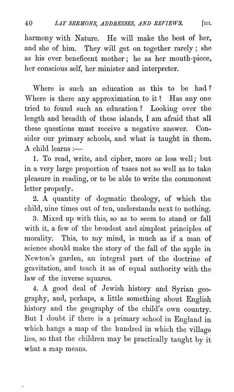 harmony with Nature. He will make the best of her, and she of him. They will get on together rarely; she as his ever beneficent mother; he as her mouth-piece, her conscious self, her minister and interpreter. Where is such an education as this to be had ? Where is there any approximation to it 1 Has any one tried to found such an education ? Looking over the length and breadth of these islands, I am afraid that all these questions must receive a negative answer. Con- sider our primary schools, and what is taught in them. A child learns :— 1. To read, write, and cipher, more or, less well; but in a very large proportion of tases not so well as to take pleasure in reading, or to be able to write the commonest letter properly. 2. A quantity of dogmatic theology, of which the child, nine times out of ten, understands next to nothing. 3. Mixed up with this, so as to seem to stand or fall with it, a few of the broadest and simplest principles of morality. This, to my mind, is much as if a man of science should make the story of the fall of the apple in Newton's garden, an integral part of the doctrine of gravitation, and teach it as of equal authority with the law of the inverse squares. 4. A good deal of Jewish history and Syrian geo- graphy, and, perhaps, a little something about English history and the geography of the child's own country. But I doubt if there is a primary school in England in which hangs a map of the hundred in which the village lies, so that the children may be practically taught by it what a map means.