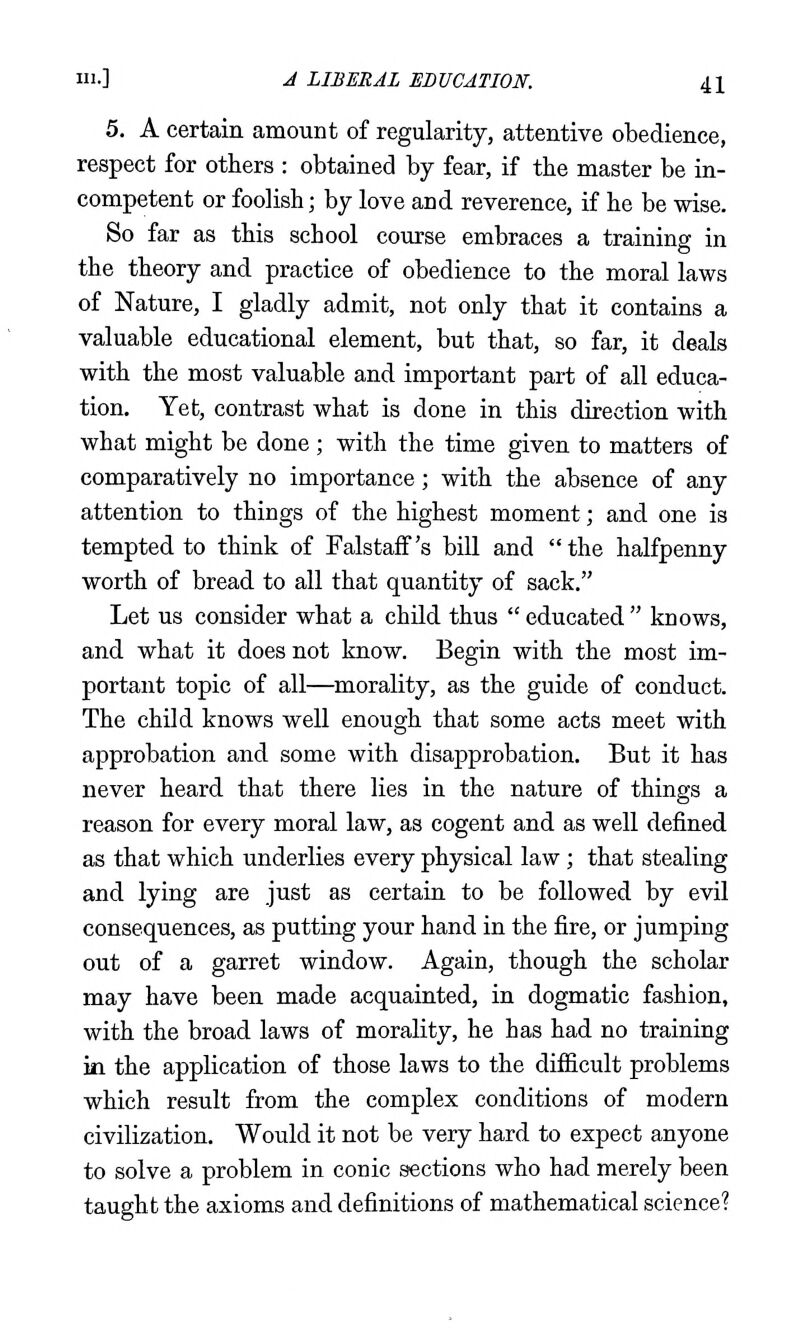 5. A certaia amount of regularity, attentive obedience, respect for others : obtained by fear, if the master be in- competent or foolish; by love and reverence, if he be wise. So far as this school course embraces a training in the theory and practice of obedience to the moral laws of Nature, I gladly admit, not only that it contains a valuable educational element, but that, so far, it deals with the most valuable and important part of all educa- tion. Yet, contrast what is done in this direction with what might be done ; with the time given to matters of comparatively no importance; with the absence of any attention to things of the highest moment; and one is tempted to think of Falstaff's bill and the halfpenny worth of bread to all that quantity of sack. Let us consider what a chUd thus  educated  knows, and what it does not know. Begin with the most im- portant topic of all—morality, as the guide of conduct. The child knows well enough that some acts meet with approbation and some with disapprobation. But it has never heard that there lies in the nature of things a reason for every moral law, as cogent and as well defined as that which underlies every physical law ; that stealing and lying are just as certain to be followed by evil consequences, as putting your hand in the fire, or jumping out of a garret window. Again, though the scholar may have been made acquainted, in dogmatic fashion, with the broad laws of morality, he has had no training in the application of those laws to the difiicult problems which result from the complex conditions of modern civilization. Would it not be very hard to expect anyone to solve a problem in conic sections who had merely been taught the axioms and definitions of mathematical science?