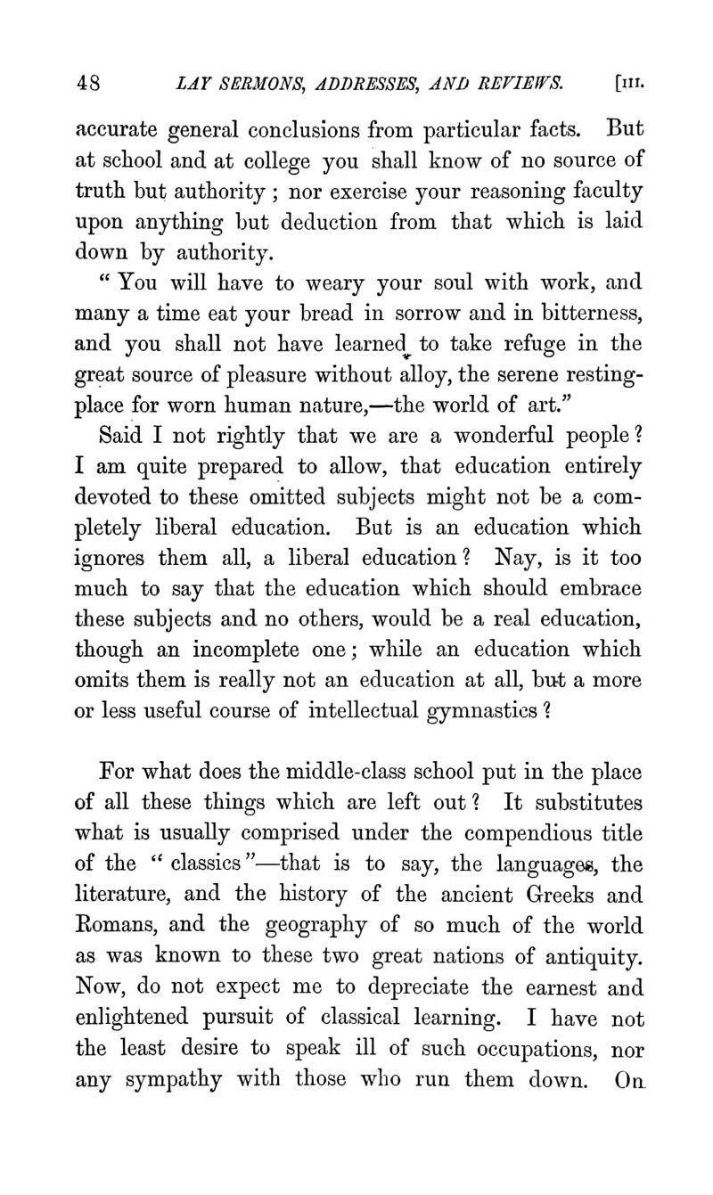 accurate general conclusions from particular facts. But at school and at college you shall know of no source of truth but authority ; nor exercise your reasoning faculty upon anything but deduction from that which is laid down by authority.  You will have to weary your soul with work, and many a time eat your bread in sorrow and in bitterness, and you shall not have learned to take refuge in the great source of pleasure without alloy, the serene resting- place for worn human nature,—the world of art. Said I not rightly that we are a wonderful people ? I am quite prepared to allow, that education entirely devoted to these omitted subjects might not be a com- pletely liberal education. But is an education which ignores them all, a liberal education ? Nay, is it too much to say that the education which should embrace these subjects and no others, would be a real education, though an incomplete one; whUe an education which omits them is really not an education at all, but a more or less useful course of intellectual gymnastics % For what does the middle-class school put in the place of all these things which are left out 1 It substitutes what is usually comprised under the compendious title of the  classics—that is to say, the languages, the literature, and the history of the ancient Greeks and Eomans, and the geography of so much of the world as was known to these two great nations of antiquity. Now, do not expect me to depreciate the earnest and enlightened pursuit of classical learning. I have not the least desire to speak ill of such occupations, nor any sympathy with those who run them down. On.