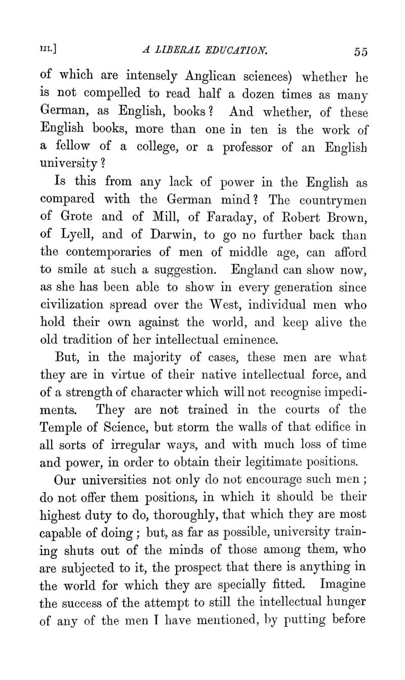 of whicli are intensely Anglican sciences) whether he is not compelled to read half a dozen times as many German, as English, books? And whether, of these English books, more than one in ten is the work of a fellow of a college, or a professor of an English university ? Is this from any lack of power in the English as compared with the German mind? The countrymen of Grote and of Mill, of Faraday, of Eobert Brown, of Lyell, and of Darwin, to go no further back than the contemporaries of men of middle age, can aiford to smile at such a suggestion. England can show now, as she has been able to show in every generation since civilization spread over the West, individual men who hold their own against the world, and keep alive the old tradition of her intellectual eminence. But, in the majority of cases, these men are what they are in virtue of their native intellectual force, and of a strength of character which will not recognise impedi- ments. They are not trained in the courts of the Temple of Science, but storm the walls of that edifice in all sorts of irregular ways, and with much loss of time and power, in order to obtain their legitimate positions. Our universities not only do not encourage such men ; do not offer them positions, in which it should be their highest duty to do, thoroughly, that which they are most capable of doing; but, as far as possible, university train- ing shuts out of the minds of those among them, who are subjected to it, the prospect that there is anything in the world for which they are specially fitted. Imagine the success of the attempt to still the intellectual hunger of any of the men I have mentioned, by putting before