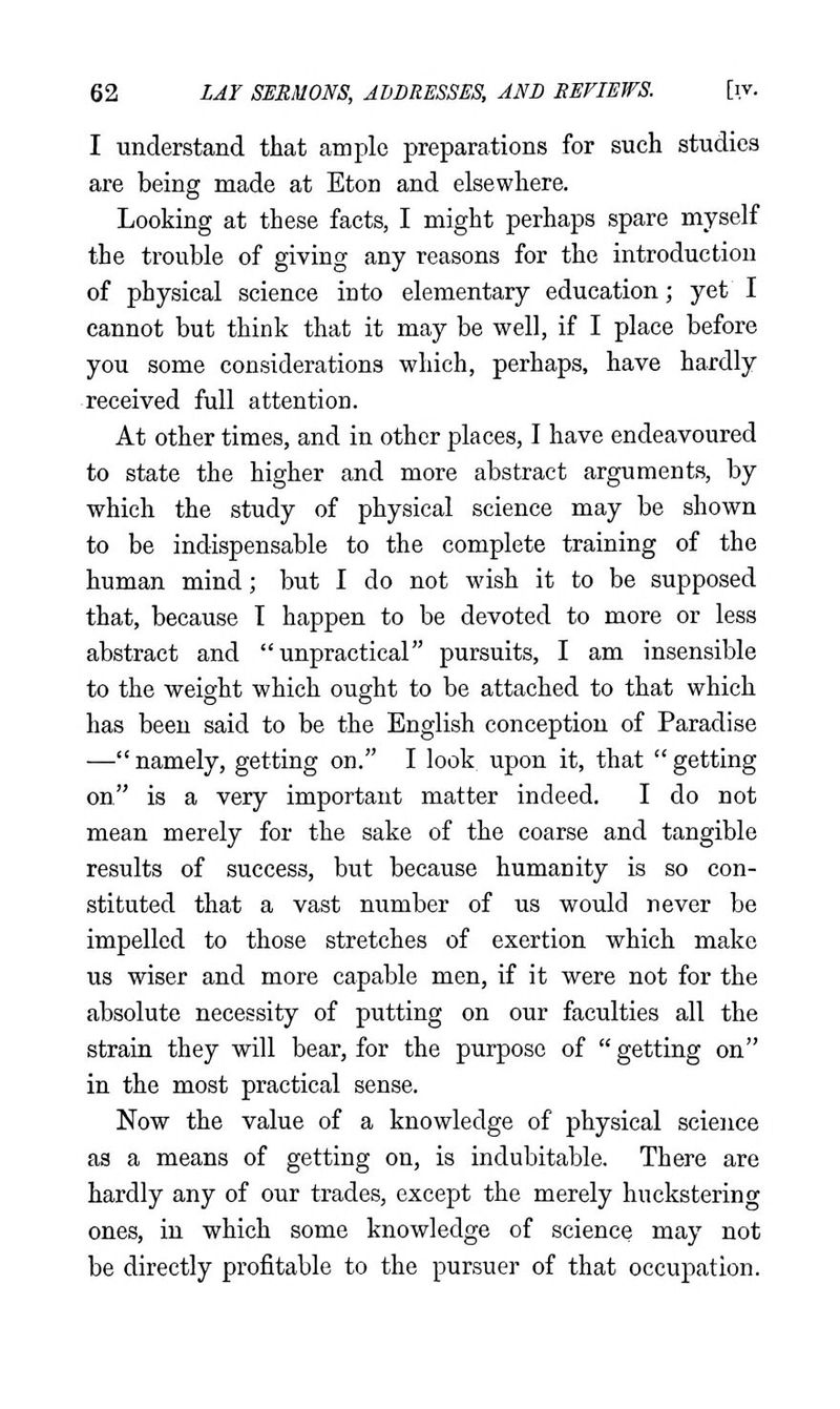 I understand that ample preparations for such studies are being made at Eton and elsewhere. Looking at these facts, I might perhaps spare myself the trouble of giving any reasons for the introduction of physical science into elementary education; yet I cannot but think that it may be well, if I place before you some considerations which, perhaps, have hardly received full attention. At other times, and in other places, I have endeavoured to state the higher and more abstract arguments, by which the study of physical science may be shown to be indispensable to the complete training of the human mind; but I do not wish it to be supposed that, because T happen to be devoted to more or less abstract and unpractical pursuits, I am insensible to the weight which ought to be attached to that which has been said to be the English conception of Paradise —namely, getting on. I look upon it, that getting on is a very important matter indeed. I do not mean merely for the sake of the coarse and tangible results of success, but because humanity is so con- stituted that a vast number of us would never be impelled to those stretches of exertion which make us wiser and more capable men, if it were not for the absolute necessity of putting on our faculties all the strain they will bear, for the purpose of  getting on in the most practical sense. Now the value of a knowledge of physical science as a means of getting on, is indubitable. There are hardly any of our trades, except the merely huckstering ones, in which some knowledge of science may not be directly profitable to the pursuer of that occupation.