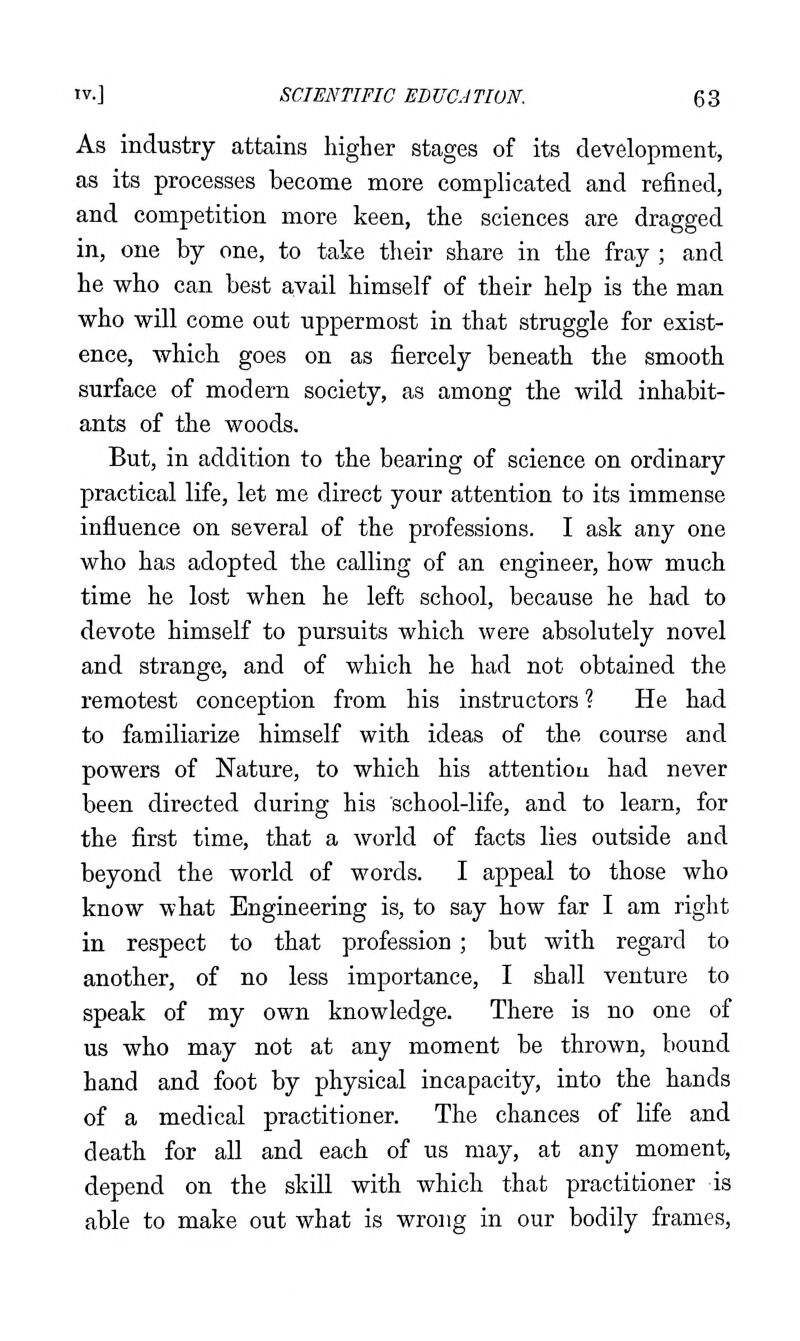 As industry attains higher stages of its development, as its processes become more complicated and refined, and competition more keen, the sciences are dragged in, one by one, to take their share in the fray ; and he who can best avail himself of their help is the man who will come out uppermost in that struggle for exist- ence, which goes on as fiercely beneath the smooth surface of modern society, as among the wild inhabit- ants of the woods. But, in addition to the bearing of science on ordinary practical life, let me direct your attention to its immense influence on several of the professions. I ask any one who has adopted the calling of an engineer, how much time he lost when he left school, because he had to devote himself to pursuits which were absolutely novel and strange, and of which he had not obtained the remotest conception from his instructors ? He had to familiarize himself with ideas of the course and powers of Nature, to which his attention had never been directed during his school-life, and to learn, for the first time, that a world of facts lies outside and beyond the world of words. I appeal to those who know what Engineering is, to say how far I am right in respect to that profession ; but with regard to another, of no less importance, I shall venture to speak of my own knowledge. There is no one of us who may not at any moment be thrown, bound hand and foot by physical incapacity, into the hands of a medical practitioner. The chances of life and death for all and each of us may, at any moment, depend on the skill with which that practitioner is able to make out what is wrong in our bodily frames,