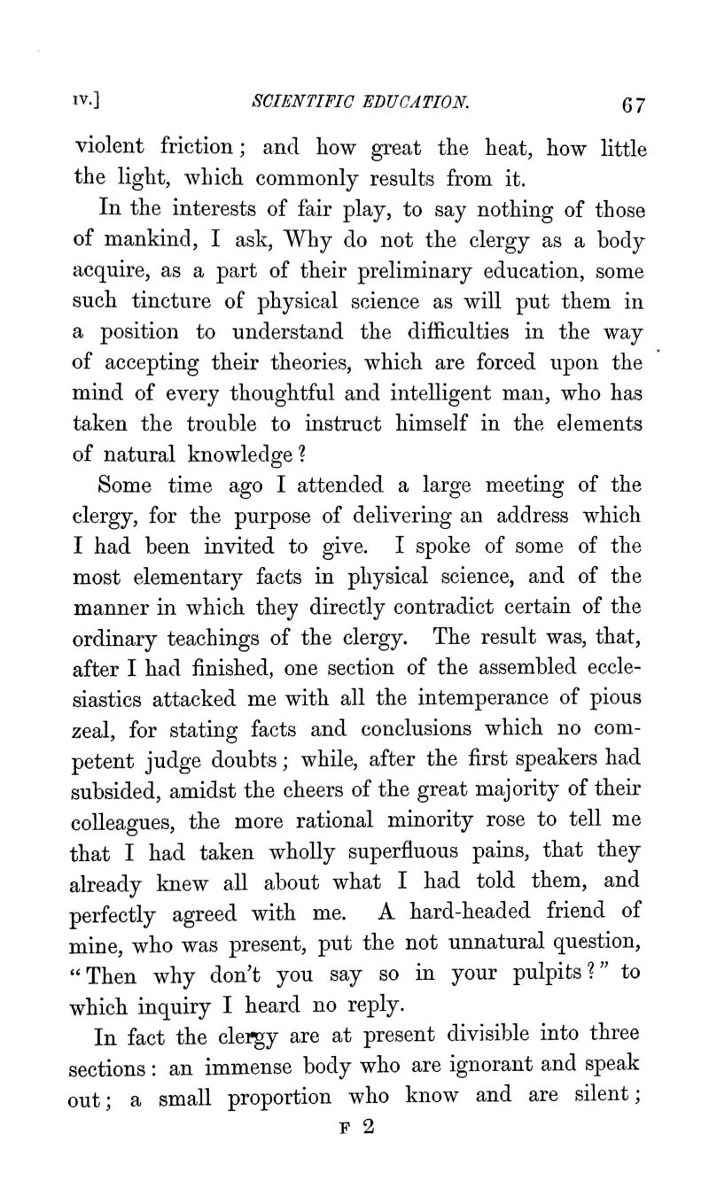 violent friction; and how great the heat, how little the light, which commonly results from it. In the interests of fair play, to say nothing of those of mankind, I ask. Why do not the clergy as a body acquire, as a part of their preliminary education, some such tincture of physical science as will put them in a position to understand the difficulties in the way of accepting their theories, which are forced upon the mind of every thoughtful and intelligent man, who has taken the trouble to instruct himself in the elements of natural knowledge ? Some time ago I attended a large meeting of the clergy, for the purpose of delivering an address which I had been invited to give. I spoke of some of the most elementary facts in physical science, and of the manner in which they directly contradict certain of the ordinary teachings of the clergy. The result was, that, after I had finished, one section of the assembled eccle- siastics attacked me with all the intemperance of pious zeal, for stating facts and conclusions which no com- petent judge doubts; while, after the first speakers had subsided, amidst the cheers of the great majority of their colleagues, the more rational minority rose to tell me that I had taken wholly superfluous pains, that they already knew all about what I had told them, and perfectly agreed with me. A hard-headed friend of mine, who was present, put the not unnatural question, Then why don't you say so in your pulpits? to which inquiry I heard no reply. In fact the clei^y are at present divisible into three sections: an immense body who are ignorant and speak out; a small proportion who know and are silent; F 2