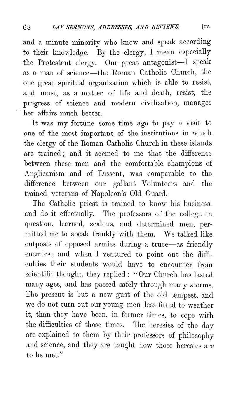 and a minute minority who know and speak according to their knowledge. By the clergy, I mean especially the Protestant clergy. Our great antagonist—I speak as a man of science—the Eoman Catholic Church, the one great spiritual organization which is able to resist, and must, as a matter of life and death, resist, the progress of science and modern civilization, manages her affairs much better. It was my fortune some time ago to pay a visit to one of the most important of the institutions in which the clergy of the Eoman Catholic Church in these islands are trained; and it seemed to me that the difference between these men and the comfortable champions of Anglicanism and of Dissent, was comparable to the difference between our gallant Volunteers and the trained veterans of Napoleon's Old Guard. The Catholic priest is trained to know his business, and do it effectually. The professors of the college in question, learned, zealous, and determined men, per- mitted me to speak frankly with them. We talked like outposts of opposed armies during a truce—as friendly enemies; and when I ventured to point out the diffi- culties their students would have to encounter from scientific thought, they replied :  Our Church has lasted many ages, and has passed safely through many storms. The present is but a new gust of the old tempest, and we do not turn out our young men less fitted to weather it, than they have been, in former times, to cope with the difficulties of those times. The heresies of the day are explained to them by their professors of philosophy and science, and they are taught how those heresies are to be met.