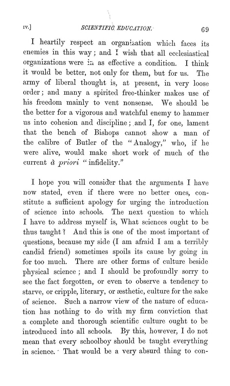 I heartily respect an organ ii,ation wliicli faces its enemies in this way; and I wish that all ecclesiastical organizations were iix as effective a condition. I think it would be better, not only for them, but for us. The army of liberal thought is, at present, in very loose order; and many a spirited free-thinker makes use of his freedom mainly to vent nonsense. We should be the better for a vigorous and watchful enemy to hammer us into cohesion and discipline; and I, for one, lament that the bench of Bishops cannot show a man of the calibre of Butler of the Analogy, who, if he were alive, would make short work of much of the current d, priori  infidelity. I hope you will consid'er that the arguments I have now stated, even if there were no better ones, con- stitiite a sufiicient apology for urging the introduction of science into schools. The next question to which I have to address myself is. What sciences ought to be thus taught 'i And this is one of the most important of questions, because my side (I am afraid I am a terribly candid friend) sometimes spoils its cause by goicg in for too much. There are other forms of culture beside physical science ; and I should be profoundly sorry to see the fact forgotten, or even to observe a tendency to starve, or cripple, literary, or sesthetic, culture for the sake of science. Such a narrow view of the nature of educa- tion has nothing to do with my firm conviction that a complete and thorough scientific culture ought to be introduced into all schools. By this, however, I do not mean that every schoolboy should be taught everything in science.' That would be a very absurd thing to con-