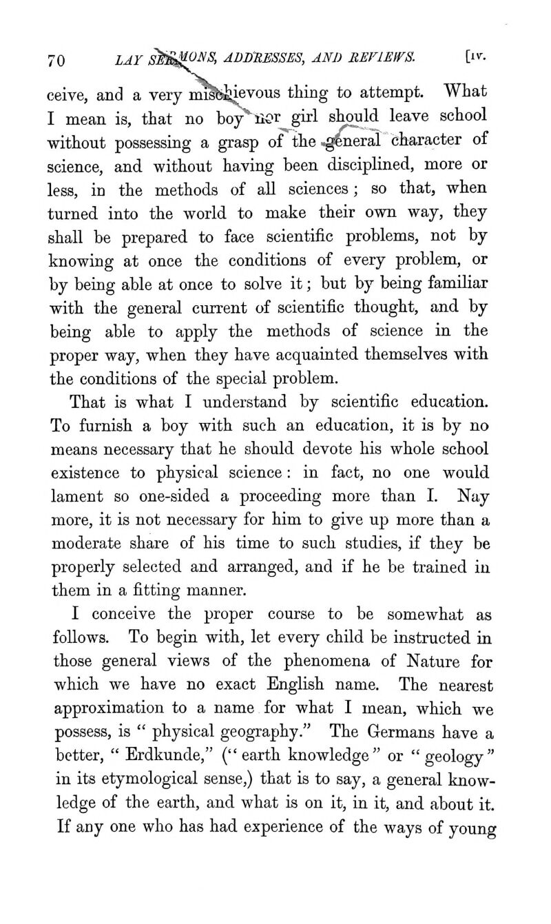 ceive, and a very i^b^evous thing to attempt. What I mean is, that no boyBer girl should leave school ■without possessing a grasp of the ,gCneral character of science, and without having been disciplined, more or less, in the methods of aU sciences; so that, when turned into the world to make their own way, they shall be prepared to face scientific problems, not by knowing at once the conditions of every problem, or by being able at once to solve it; but by being familiar with the general current of scientific thought, and by being able to apply the methods of science in the proper way, when they have acquainted themselves with the conditions of the special problem. That is what I understand by scientific education. To furnish a boy with such an education, it is by no means necessary that he should devote his whole school existence to physical science: in fact, no one would lament so one-sided a proceeding more than I. Nay more, it is not necessary for him to give up more than a moderate share of his time to such studies, if they be properly selected and arranged, and if he be trained in them in a fitting manner. I conceive the proper course to be somewhat as follows. To begin with, let every child be instructed in those general views of the phenomena of Nature for which we have no exact English name. The nearest approximation to a name for what I mean, which we possess, is  physical geography. The Germans have a better,  Erdkunde, ( earth knowledge or  geology in its etymological sense,) that is to say, a general know- ledge of the earth, and what is on it, in it, and about it. If any one who has had experience of the ways of young