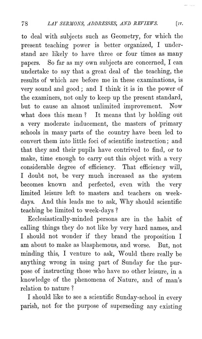 to deal with subjects such as Geometry, for which the present teaching power is better organized, I under- stand are likely to have three or four times as many papers. So far as my own subjects are concerned, I can undertake to say that a great deal of the teaching, the results of which are before me in these examinations, is very sound and good; and I think it is in the power of the examiners, not only to keep up the present standard, but to cause an almost unlimited improvement. Now what does this mean ? It means that by holding out a very moderate inducement, the masters of primary schools in many parts of the country have been led to convert them into little foci of scientific instruction; and that they and their pupils have contrived to find, or to make, time enough to carry out this object with a very considerable degree of efficiency. That efficiency will, I doubt not, be verj;- much increased as the system becomes known and perfected, even with the very limited leisure left to masters and teachers on week- days. And this leads me to ask. Why should scientific teaching be limited to week-days ? Ecclesiastically-minded persons are in the habit of calling things they do not like by very hard names, and I should not wonder if they brand the proposition I am about to make as blasphemous, and worse. But, not minding this, I venture to ask. Would there really be anything wrong in usiag part of Sunday for the pur- pose of instructing those who have no other leisure, in a knowledge of the phenomena of Nature, and of man's relation to nature ? I should like to see a scientific Sunday-school in every parish, not for the purpose of superseding any existing