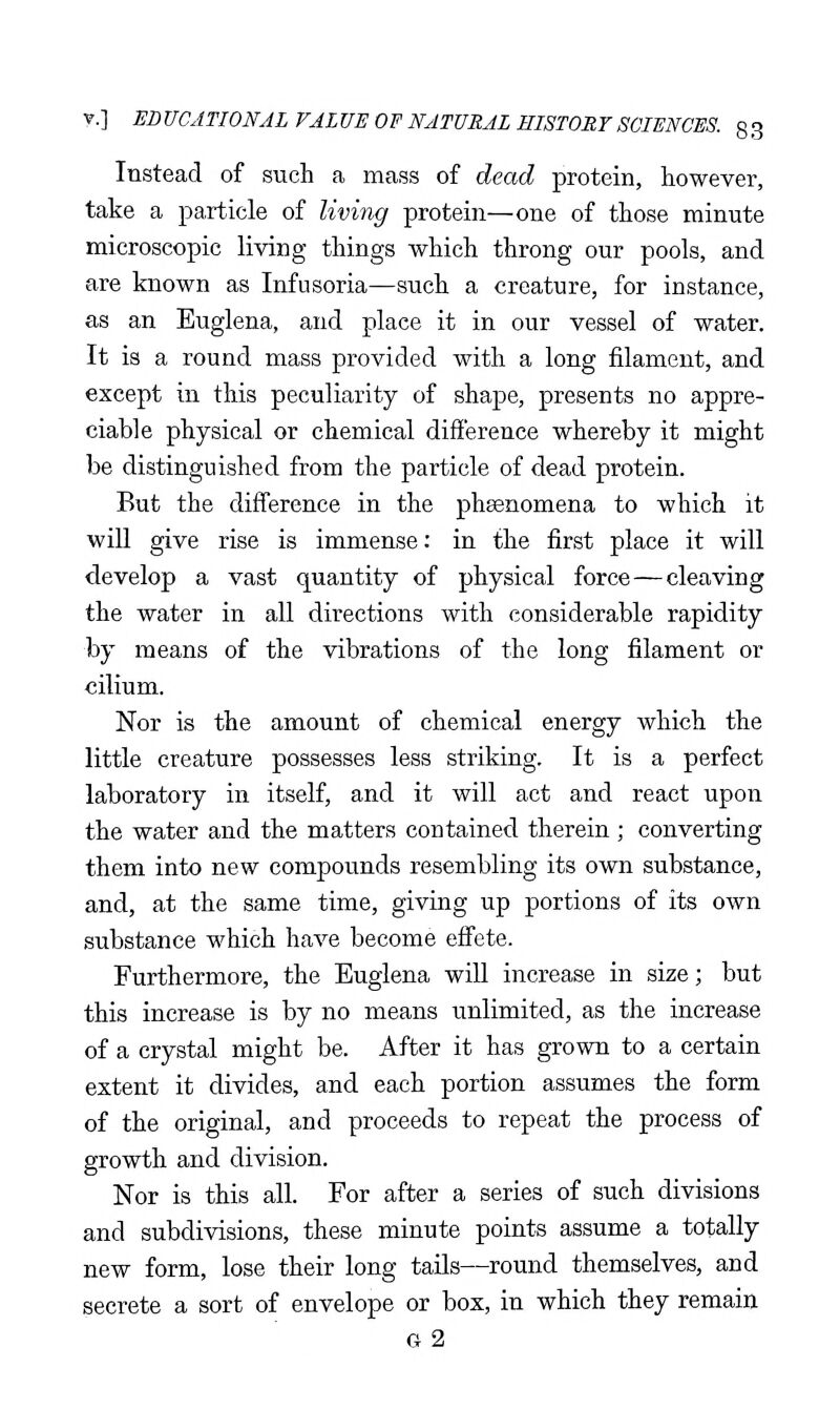 Instead of such a mass of dead protein, however, take a particle of living protein—one of those minute microscopic living things which throng our pools, and are known as Infusoria—such a creature, for instance, as an Euglena, and place it in our vessel of water. It is a round mass provided with a long filament, and except in this peculiarity of shape, presents no appre- ciable physical or chemical difference whereby it might be distinguished from the particle of dead protein. But the difference in the phsenomena to which it will give rise is immense: in the first place it will develop a vast quantity of physical force—cleaving the water in all directions with considerable rapidity by means of the vibrations of the long filament or cilium. Nor is the amount of chemical energy which the little creature possesses less striking. It is a perfect laboratory in itself, and it will act and react upon the water and the matters contained therein ; converting them into new compounds resembling its own substance, and, at the same time, giving up portions of its own substance which have become effete. Furthermore, the Euglena will increase in size; but this increase is by no means unlimited, as the increase of a crystal might be. After it has grown to a certain extent it divides, and each portion assumes the form of the original, and proceeds to repeat the process of growth and division. Nor is this all. For after a series of such divisions and subdivisions, these minute points assume a totally new form, lose their long tails—round themselves, and secrete a sort of envelope or box, in which they remain g2