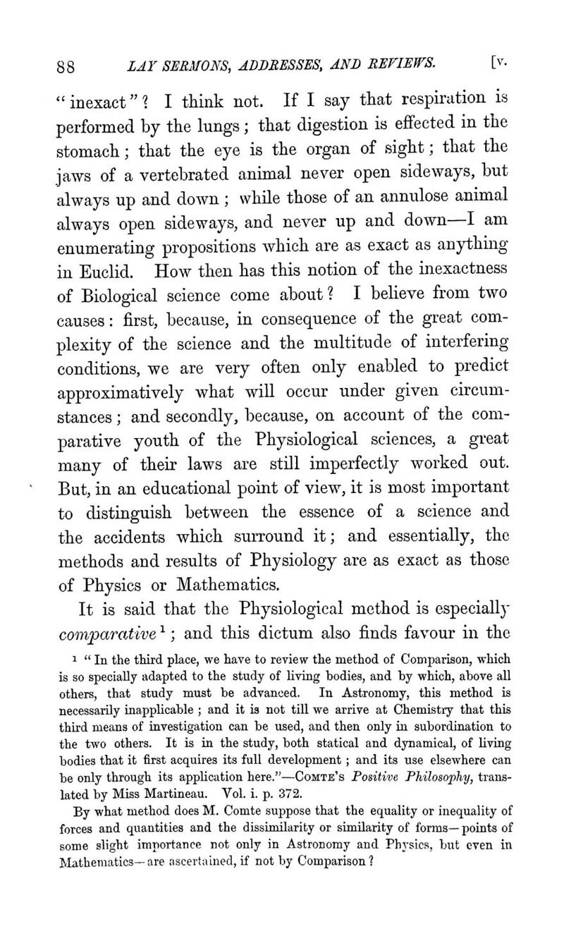  inexact \ I think not. If I say that respiration is performed by the lungs; that digestion is effected in the stomach; that the eye is the organ of sight; that the jaws of a vertebrated animal never open sideways, but always up and down ; while those of an annulose animal always open sideways, and never up and down—I am enumerating propositions which are as exact as anything in Euclid. How then has this notion of the inexactness of Biological science come about? I believe from two causes: first, because, in consequence of the great com- plexity of the science and the multitude of interfering conditions, we are very often only enabled to predict approximatively what will occur under given circum- stances ; and secondly, because, on account of the com- parative youth of the Physiological sciences, a great many of their laws are still imperfectly worked out. But, in an educational point of view, it is most important to distinguish between the essence of a science and the accidents which surround it; and essentially, the methods and results of Physiology are as exact as those of Physics or Mathematics. It is said that the Physiological method is especially comparative ^; and this dictum also finds favour in the 1  In the third place, we have to review the method of Comparison, which is so specially adapted to the study of living bodies, and by which, above all others, that study must be advanced. In Astronomy, this method is necessarily inapplicable ; and it is not tUl we arrive at Chemistry that this third means of investigation can be used, and then only in subordination to the two others. It is in the study, both statical and dynamical, of living bodies that it first acquires its full development; and its use elsewhere can be only through its application here.—Comte's Positive Philosophy, trans- lated by Miss Martineau. Vol. i. p. 372. By what method does M. Comte suppose that the equality or inequality of forces and quantities and the dissimilarity or similarity of forms—points of some slight importance not only in Astronomy and Physics, but even in Mathematics—are ascertained, if not by Comparison ?