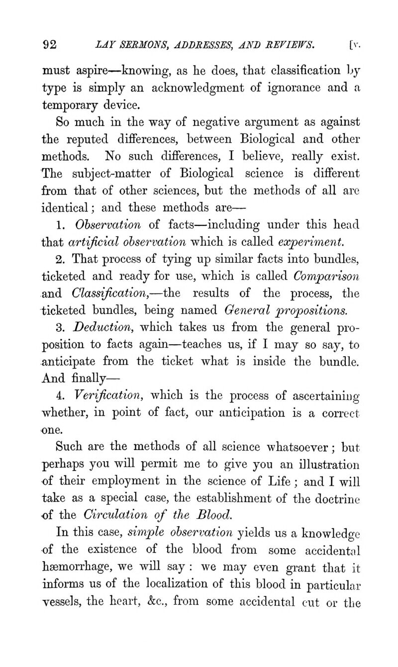 must aspire—knowing, as he does, that classification by type is simply an acknowledgment of ignorance and a temporary device. So much in the way of negative argument as against the reputed diflFerences, between Biological and other methods. No such differences, I believe, really exist. The subject-matter of Biological science is different from that of other sciences, but the methods of all are identical; and these methods are— 1. Observation of facts—including under this head that artificial observation which is called experiment. 2. That process of tying up similar facts into bundles, ticketed and ready for use, which is called Comparison and Classification,—the results of the process, the ticketed bundles, being named General propositions. 3. Deduction, which takes us from the general pro- position to facts again—teaches us, if I may so say, to anticipate from the ticket what is inside the bundle. And finally— 4. Verification, which is the process of ascertaining whether, in point of fact, our anticipation is a correct one. Such are the methods of all science whatsoever; but perhaps you wUl permit me to give you an illustration of their employment in the science of Life; and I will take as a special case, the establishment of the doctrine of the Circulation of the Blood. In this case, simple observation yields us a knowledge of the existence of the blood from some accidental haemorrhage, we will say : we may even grant that it informs us of the localization of this blood in particular vessels, the heart, kc, from some accidental cut or the