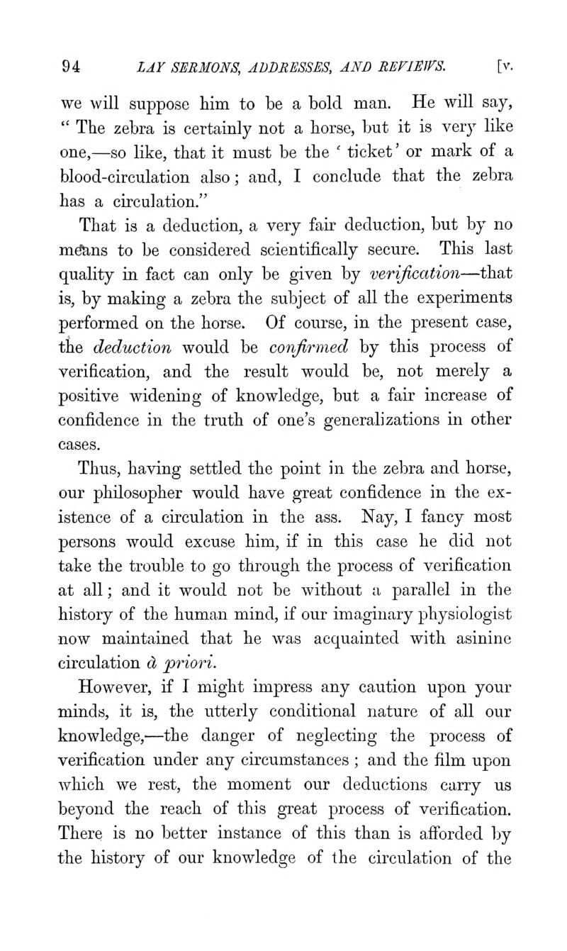 we will suppose him to be a bold man. He will say,  The zebra is certainly not a horse, but it is very like one,—so like, that it must be the ' ticket' or mark of a blood-circulation also; and, I conclude that the zebra has a circulation. That is a deduction, a very fair deduction, but by no m^ns to be considered scientifically secure. This last quality in fact can only be given by verification—that is, by making a zebra the subject of all the experiments performed on the horse. Of course, in the present case, the deduction would be confirmed by this process of verification, and the result would be, not merely a positive widening of knowledge, but a fair increase of confidence in the truth of one's generalizations in other cases. Thus, having settled the point in the zebra and horse, our philosopher would have great confidence in the ex- istence of a circulation in the ass. Nay, I fancy most persons would excuse him, if in this case he did not take the trouble to go through the process of verification at all; and it would not be without a parallel in the history of the human mind, if our imaginary physiologist now maintained that he was acquainted with asinine circulation cL /priori. However, if I might impress any caution upon your minds, it is, the utterly conditional nature of all our knowledge,—the danger of neglecting the process of verification under any circumstances ; and the film upon which we rest, the moment our deductions carry us beyond the reach of this great process of verification. There is no better instance of this than is afibrded by the history of our knowledge of the circulation of the