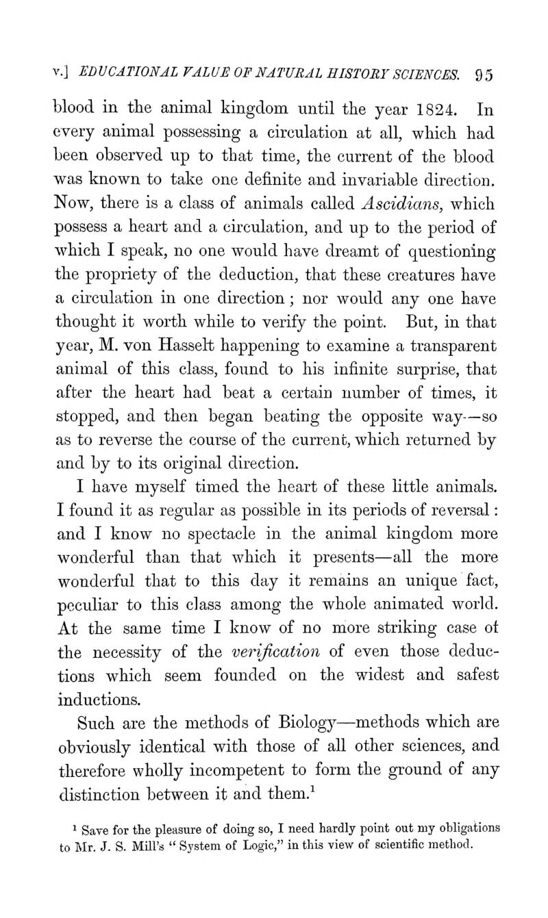 blood in the animal kingdom until the year 1824. In every animal possessing a circulation at all, which had been observed up to that time, the current of the blood was known to take one definite and invariable direction. Now, there is a class of animals called Ascidians, which possess a heart and a circulation, and up to the period of which I speak, no one would have dreamt of questioning the propriety of the deduction, that these creatures have a circulation in one direction; nor would any one have thought it worth while to verify the point. But, in that year, M. von Hasselt happening to examine a transparent animal of this class, found to his infinite surprise, that after the heart had beat a certain number of times, it stopped, and then began beating the opposite way—so as to reverse the course of the current, which returned by and by to its original direction. I have myself timed the heart of these little animals. I found it as regular as possible in its periods of reversal: and I know no spectacle in the animal kingdom more wonderful than that which it presents—all the more wonderful that to this day it remains an unique fact, peculiar to this class among the whole animated world. At the same time I know of no more striking case of the necessity of the verification of even those deduc- tions which seem founded on the widest and safest inductions. Such are the methods of Biology—methods which are obviously identical with those of all other sciences, and therefore wholly incompetent to form the ground of any distinction between it and them.^ ' Save for the pleasure of doing so, I need hardly point out my obligations to Mr. J. S. MUl's  System of Logic, in this view of scientific method.