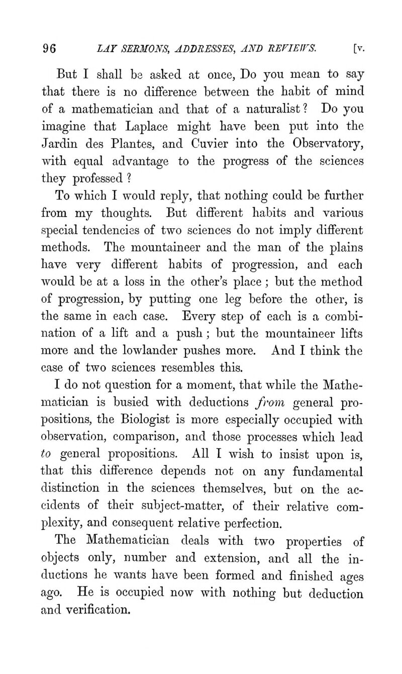 But I shall be asked at once, Do you mean to say- that there is no difference between the habit of mind of a mathematician and that of a naturalist ? Do you imagine that Laplace might have been put into the Jardin des Plantes, and Cuvier into the Observatory, with equal advantage to the progress of the sciences they professed ? To which I would reply, that nothing could be further from my thoughts. But different habits and various special tendencies of two sciences do not imply different methods. The mountaineer and the man of the plains have very different habits of progression, and each would be at a loss in the other's place ; but the method of progression, by putting one leg before the other, is the same in each case. Every step of each is a combi- nation of a lift and a push; but the mountaineer lifts more and the lowlander pushes more. And I think the case of two sciences resembles this. I do not question for a moment, that while the Mathe- matician is busied with deductions frovi general pro- positions, the Biologist is more especially occupied with observation, comparison, and those processes which lead to general propositions. All I wish to insist upon is, that this difference depends not on any fundamental distinction in the sciences themselves, but on the ac- cidents of their subject-matter, of their relative com- plexity, and consequent relative perfection. The Mathematician deals with two properties of objects only, number and extension, and all the in- ductions he wants have been formed and finished ages ago. He is occupied now with nothing but deduction and verification.