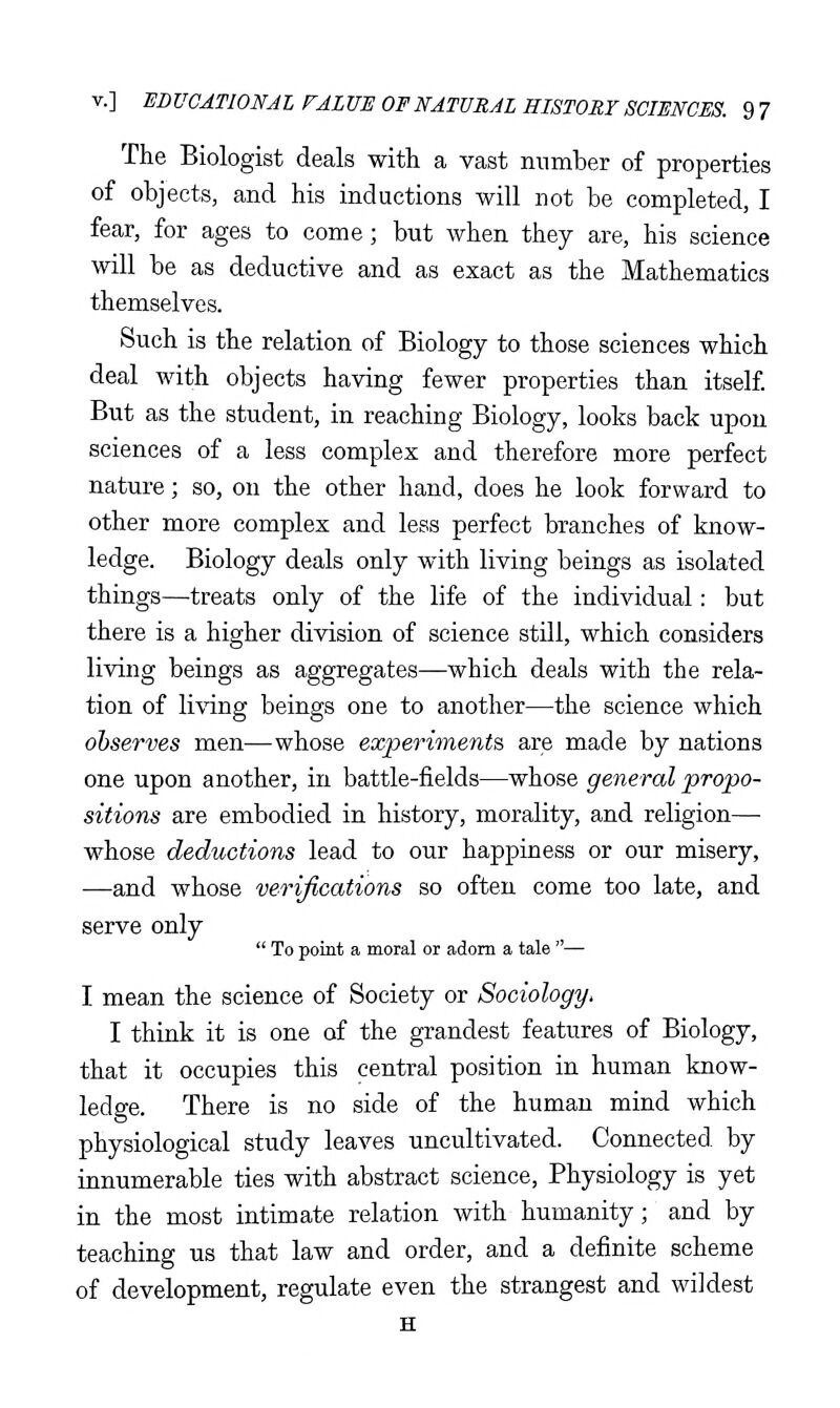 The Biologist deals with a vast number of properties of objects, and his inductions will not be completed, I fear, for ages to come; but when they are, his science will be as deductive and as exact as the Mathematics themselves. Such is the relation of Biology to those sciences which deal with objects having fewer properties than itself But as the student, in reaching Biology, looks back upon sciences of a less complex and therefore more perfect nature; so, on the other hand, does he look forward to other more complex and less perfect branches of know- ledge. Biology deals only with living beings as isolated things—treats only of the life of the individual: but there is a higher division of science still, which considers living beings as aggregates—which deals with the rela- tion of living beings one to another—the science which observes men—whose experiments are made by nations one upon another, in battle-fields—whose general propo- sitions are embodied in history, morality, and religion— whose deductions lead to our happiness or our misery, —and whose verifications so often come too late, and serve only  To point a moral or adorn a tale — I mean the science of Society or Sociology^ I think it is one of the grandest features of Biology, that it occupies this central position in human know- ledge. There is no side of the human mind which physiological study leaves uncultivated. Connected, by innumerable ties with abstract science, Physiology is yet in the most intimate relation with humanity; and by teaching us that law and order, and a definite scheme of development, regulate even the strangest and wildest H