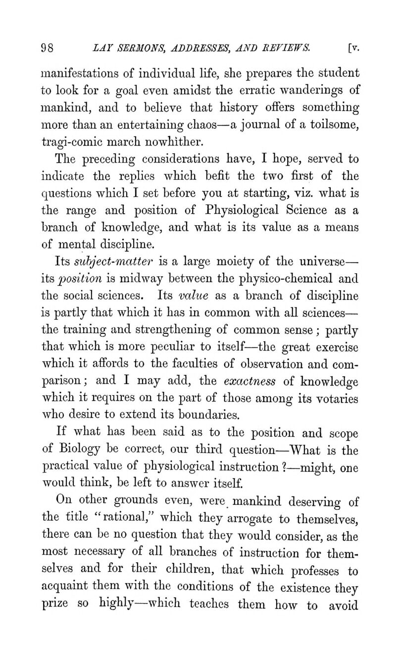 manifestations of individual life, she prepares the student to look for a goal even amidst the erratic wanderings of mankind, and to believe that history offers something more than an entertaining chaos—a journal of a toilsome, tragi-comic march nowhither. The preceding considerations have, I hope, served to indicate the replies which befit the two first of the questions which I set before you at starting, viz. what is the range and position of Physiological Science as a branch of knowledge, and what is its value as a means of mental discipline. Its subject-matter is a large moiety of the universe— its position is midway between the physico-chemical and the social sciences. Its value as a branch of discipline is partly that which it has in common with aU sciences— the training and strengthening of common sense; partly that which is more peculiar to itself—the great exercise which it affords to the faculties of observation and com- parison; and I may add, the exactness of knowledge which it requires on the part of those among its votaries who desire to extend its boundaries. If what has been said as to the position and scope of Biology be correct, our third question—What is the practical value of physiological instruction ?—might, one would think, be left to answer itself. On other grounds even, were mankind deserving of the title  rational, which they arrogate to themselves, there can be no question that they would consider, as the most necessary of all branches of instruction for them- selves and for their children, that which professes to acquaint them with the conditions of the existence they prize so highly—which teaches them how to avoid