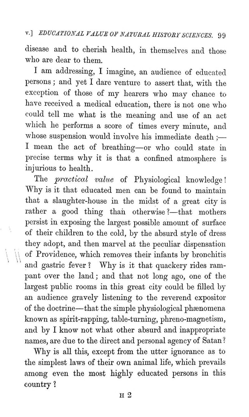 disease and to cherish health, in themselves and those who are dear to them. I am addressing, I imagine, an audience of educated persons ; and yet I dare venture to assert that, with the exception of those of my hearers who may chance to have received a medical education, there is not one who could tell me what is the meaning and use of an act which he performs a score of times every minute, and whose suspension would involve his immediate death ;— I mean the act of breathing—or who could state in precise terms why it is that a confined atmosphere is injurious to health. The practical value of Physiological knowledge! Why is it that educated men can be found to maintain that a slaughter-house in the midst of a great city is rather a good thing than otherwise?—that mothers persist in exposing the largest possible amount of surface of their children to the cold, by the absurd style of dress they adopt, and then marvel at the peculiar dispensation of Providence, which removes their infants by bronchitis and gastric fever 1 Why is it that quackery rides ram- pant over the land; and that not long ago, one of the largest public rooms in this great city could be filled by an audience gravely listening to the reverend expositor of the doctrine—that the simple physiological phsenomena known as spirit-rapping, table-turning, phreno-magnetism, and by I know not what other absurd and inappropriate names, are due to the direct and personal agency of Satan? Why is aU this, except from the utter ignorance as to the simplest laws of their own animal life, which prevails among even the most highly educated persons in this country 1 H 2