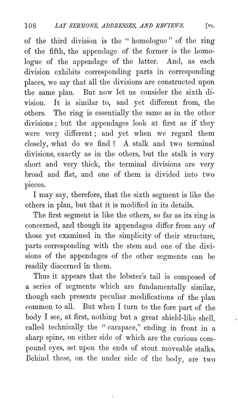 of the third division is the  homologue of the ring of the fifth, the appendage of the former is the homo- logue of the appendage of the latter. And, as each division exhibits corresponding parts in corresponding places, we say that all the divisions are constructed upon the same plan. But now let us consider the sixth di- vision. It is similar to, and yet difi'erent from, the others. The ring is essentially the same as in the other divisions; but the appendages look at first as if they were very different; and yet when we regard them closely, Avhat do we find ? A stalk and two terminal divisions, exactly as in the others, but the stalk is very short and very thick, the terminal divisions are very broad and flat, and one of them is divided into two pieces. I may say, therefore, that the sixth segment is like the others in plan, but that it is modified in its details. The first segment is like the others, so far as its ring is concerned, and though its appendages differ from any of those yet examined in the simplicity of their structure, parts corresponding with the stem and one of the divi- sions of the appendages of the other segments can be readily discerned in them. Thus it appears that the lobster's tail is composed of a series of segments which are fundamentally similar, though each presents peculiar modifications of the plan common to all. But when I turn to the fore part of the body I see, at first, nothing but a great shield-like shell, called technically the  carapace, ending in front in a sharp spine, on either side of which are the curious com- pound eyes, set upon the ends of stout moveable stalks. Behind these, on the under side of the body, are two