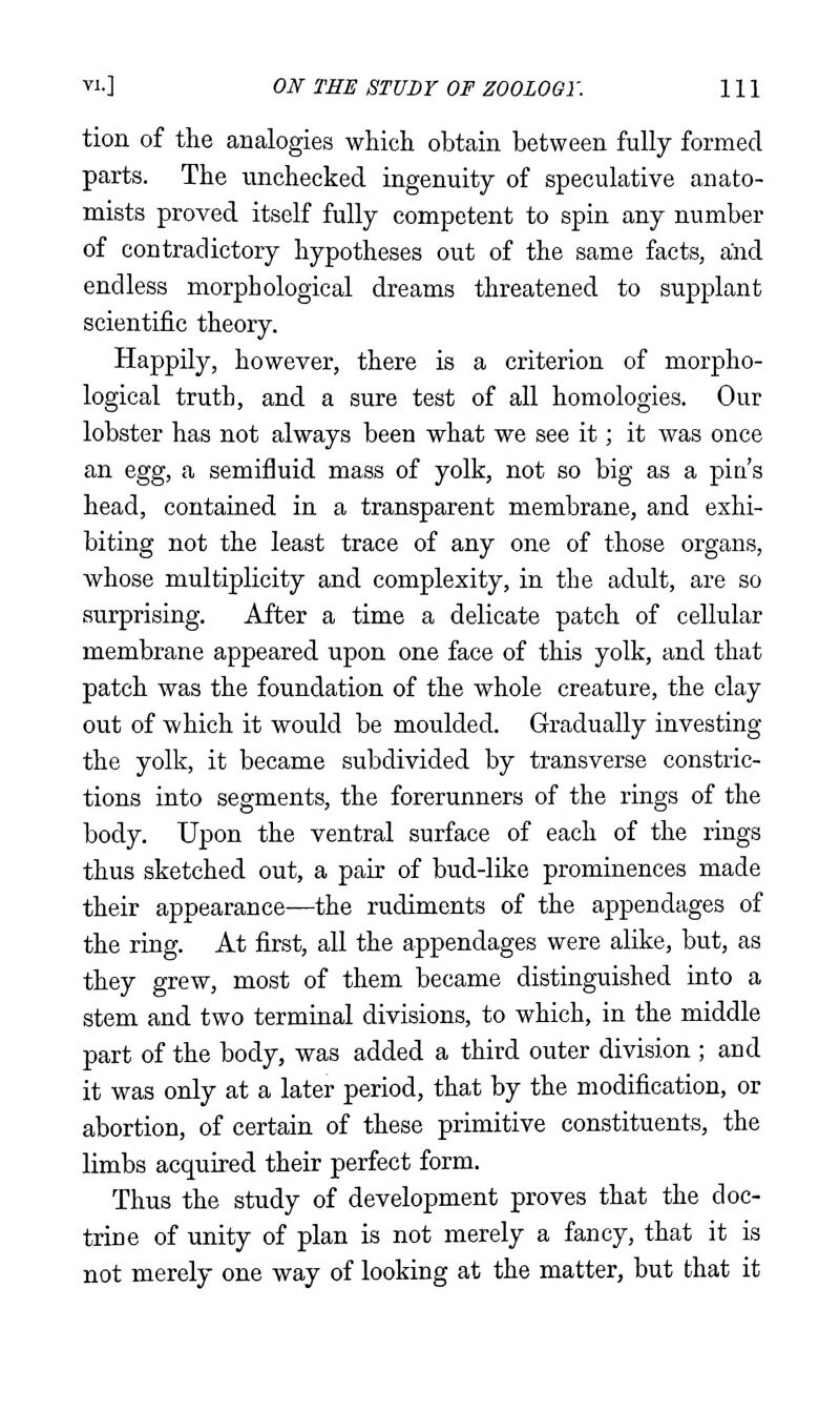 tion of the analogies which obtain between fully formed parts. The unchecked ingenuity of speculative anato- mists proved itself fully competent to spin any number of contradictory hypotheses out of the same facts, and endless morphological dreams threatened to supplant scientific theory. Happily, however, there is a criterion of morpho- logical truth, and a sure test of all homologies. Our lobster has not always been what we see it; it was once an egg, a semifluid mass of yolk, not so big as a pia's head, contained in a transparent membrane, and exhi- biting not the least trace of any one of those organs, whose multiplicity and complexity, in the adult, are so surprising. After a time a delicate patch of cellular membrane appeared upon one face of this yolk, and that patch was the foundation of the whole creature, the clay out of which it would be moulded. Gradually investing the yolk, it became subdivided by transverse constric- tions into segments, the forerunners of the rings of the body. Upon the ventral surface of each of the rings thus sketched out, a pair of bud-like prominences made their appearance—the rudiments of the appendages of the ring. At first, all the appendages were alike, but, as they grew, most of them became distinguished into a stem and two terminal divisions, to which, in the middle part of the body, was added a third outer division ; and it was only at a later period, that by the modification, or abortion, of certain of these primitive constituents, the limbs acquired their perfect form. Thus the study of development proves that the doc- trine of unity of plan is not merely a fancy, that it is not merely one way of looking at the matter, but that it