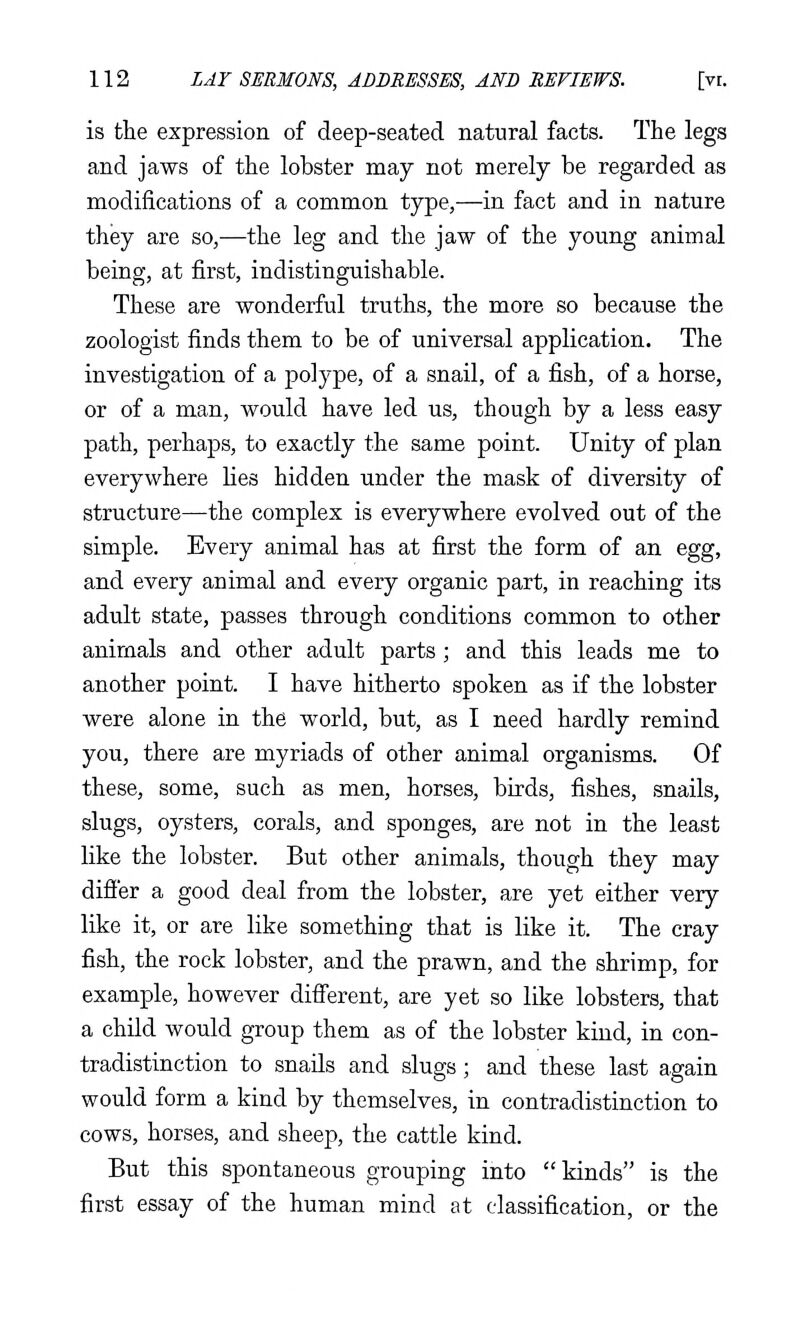 is the expression of deep-seated natural facts. The legs and jaws of the lobster may not merely be regarded as modifications of a common type,—in fact and in nature they are so,—the leg and the jaw of the young animal being, at first, indistinguishable. These are wonderful truths, the more so because the zoologist finds them to be of universal application. The investigation of a polype, of a snail, of a fish, of a horse, or of a man, would have led us, though by a less easy path, perhaps, to exactly the same point. Unity of plan everywhere Hes hidden under the mask of diversity of structure—the complex is everywhere evolved out of the simple. Every animal has at first the form of an egg, and every animal and every organic part, in reaching its adult state, passes through conditions common to other animals and other adult parts; and this leads me to another point. I have hitherto spoken as if the lobster were alone in the world, but, as I need hardly remind you, there are myriads of other animal organisms. Of these, some, such as men, horses, birds, fishes, snails, slugs, oysters, corals, and sponges, are not in the least like the lobster. But other animals, though they may difier a good deal from the lobster, are yet either very like it, or are like something that is like it. The cray fish, the rock lobster, and the prawn, and the shrimp, for example, however difierent, are yet so like lobsters, that a child would group them as of the lobster kind, in con- tradistinction to snails and slugs; and these last again would form a kind by themselves, in contradistinction to cows, horses, and sheep, the cattle kind. But this spontaneous grouping into kinds is the first essay of the human mind at classification, or the