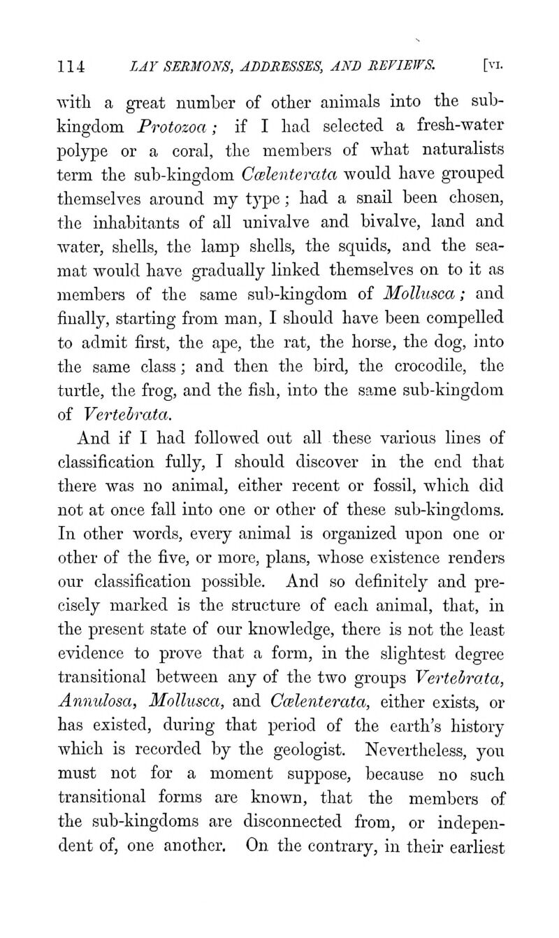 with a great number of other animals into the sub- kingdom Protozoa; if I had selected a fresh-water polype or a coral, the members of what naturalists term the sub-kingdom Ccelenterata would have grouped themselves around my type; had a snail been chosen, the inhabitants of all univalve and bivalve, land and Avater, shells, the lamp shells, the squids, and the sea- mat would have gradually linked themselves on to it as members of the same sub-kingdom of Mollusca; and finally, starting from man, I should have been compelled to admit first, the ape, the rat, the horse, the dog, into the same class; and then the bird, the crocodile, the turtle, the frog, and the fish, into the sa,me sub-kingdom of Vertebrata. And if I had followed out all these various lines of classification fully, I should discover in the end that there was no animal, either recent or fossil, which did not at once fall into one or other of these sub-kingdoms. In other words, every animal is organized upon one or other of the five, or more, plans, Avhose existence renders our classification possible. And so definitely and pre- cisely marked is the structure of each animal, that, in the present state of our knowledge, there is not the least evidence to prove that a form, in the slightest degree transitional between any of the two groups Vertebrata, Annulosa, Mollusca, and Ccelenterata, either exists, or has existed, during that period of the earth's history which is recorded by the geologist. Nevertheless, you must not for a moment suppose, because no such transitional forms are known, that the members of the sub-kingdoms are disconnected from, or indepen- dent of, one another. On the contrary, in their earliest