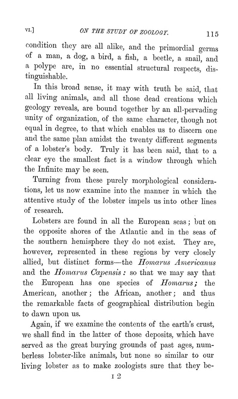 condition they are all alike, and the primordial germs of a man, a dog, a bird, a fish, a beetle, a snail, and a polype are, in no essential structural respects, dis- tinguishable. In this broad sense, it may with truth be said, that all living animals, and all those dead creations which geology reveals, are bound together by an all-pervading unity of organization, of the same character, though not equal in degree, to that which enables us to discern one and the same plan amidst the twenty different segments of a lobster's body. Truly it has been said, that to a clear eye the smallest fact is a window through which the Infinite may be seen. Turning from these purely morphological considera- tions, let us now examine into the manner in which the attentive study of the lobster impels us into other lines of research. Lobsters are found in all the European seas; but on the opposite shores of the Atlantic and in the seas of the southern hemisphere they do not exist. They are, however, represented in these regions by very closely allied, but distinct forms—the Ilomarus Americanus and the Ilomarus Capensis : so that we may say that the European has one species of Ilomarus j the American, another; the African, another; and thus the remarkable facts of geographical distribution begin to dawn upon us. Again, if we examine the contents of the earth's crust, Ave shall find in the latter of those deposits, which have served as the great burying grounds of past ages, num- berless lobster-like animals, but none so similar to our living lobster as to make zoologists sure that they be- I 2