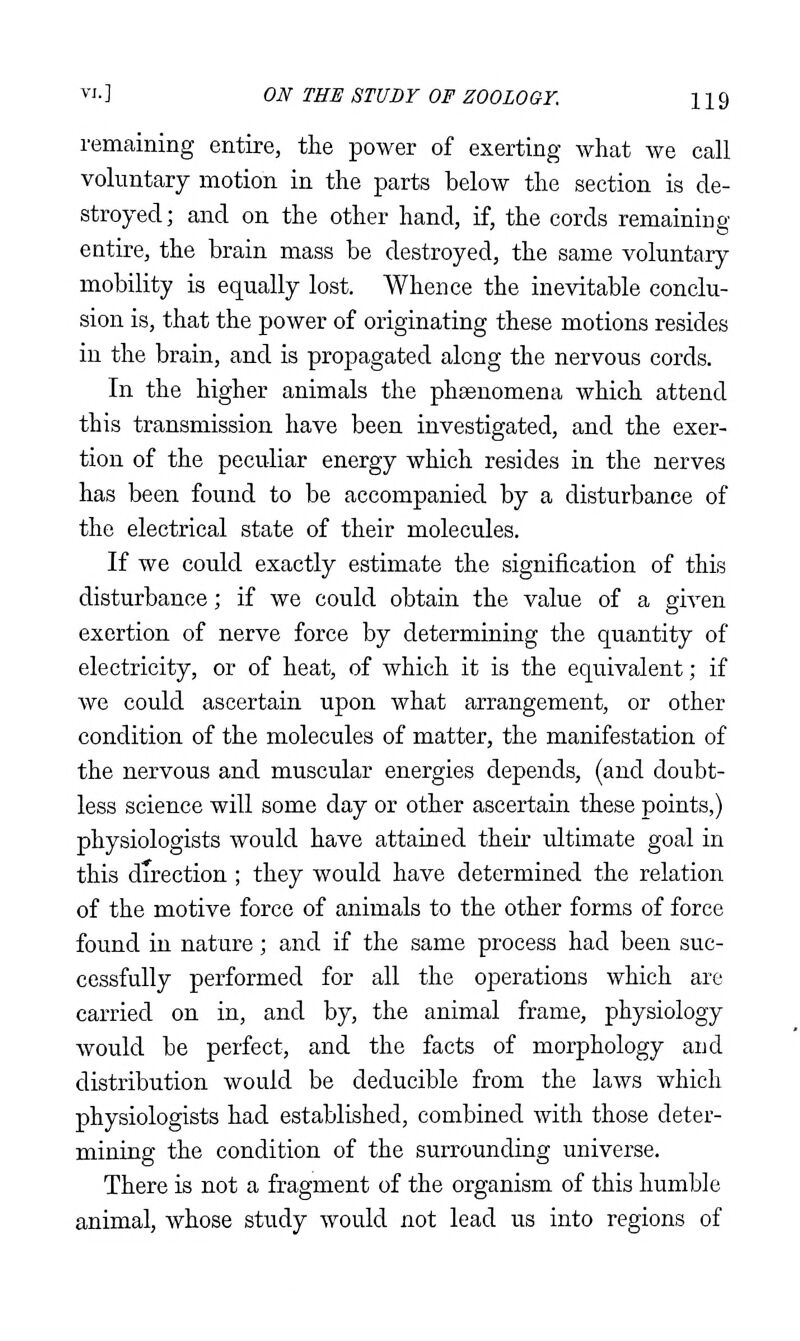 remaining entire, the power of exerting what we call voluntary motion in the parts below the section is de- stroyed; and on the other hand, if, the cords remaining entire, the brain mass be destroyed, the same voluntary mobility is equally lost. Whence the inevitable conclu- sion is, that the power of originating these motions resides in the brain, and is propagated along the nervous cords. In the higher animals the phaenomena which attend this transmission have been investigated, and the exer- tion of the peculiar energy which resides in the nerves has been found to be accompanied by a disturbance of the electrical state of their molecules. If we could exactly estimate the signification of this disturbance; if we could obtain the value of a given exertion of nerve force by determining the quantity of electricity, or of heat, of which it is the equivalent; if we could ascertain upon what arrangement, or other condition of the molecules of matter, the manifestation of the nervous and muscular energies depends, (and doubt- less science will some day or other ascertain these points,) physiologists would have attained their ultimate goal in this direction ; they would have determined the relation of the motive force of animals to the other forms of force found in nature; and if the same process had been suc- cessfully performed for all the operations which are carried on in, and by, the animal frame, physiology would be perfect, and the facts of morphology and distribution would be deducible from the laws which physiologists had established, combined with those deter- mining the condition of the surrounding universe. There is not a fragment of the organism of this humble animal, whose study would not lead us into regions of