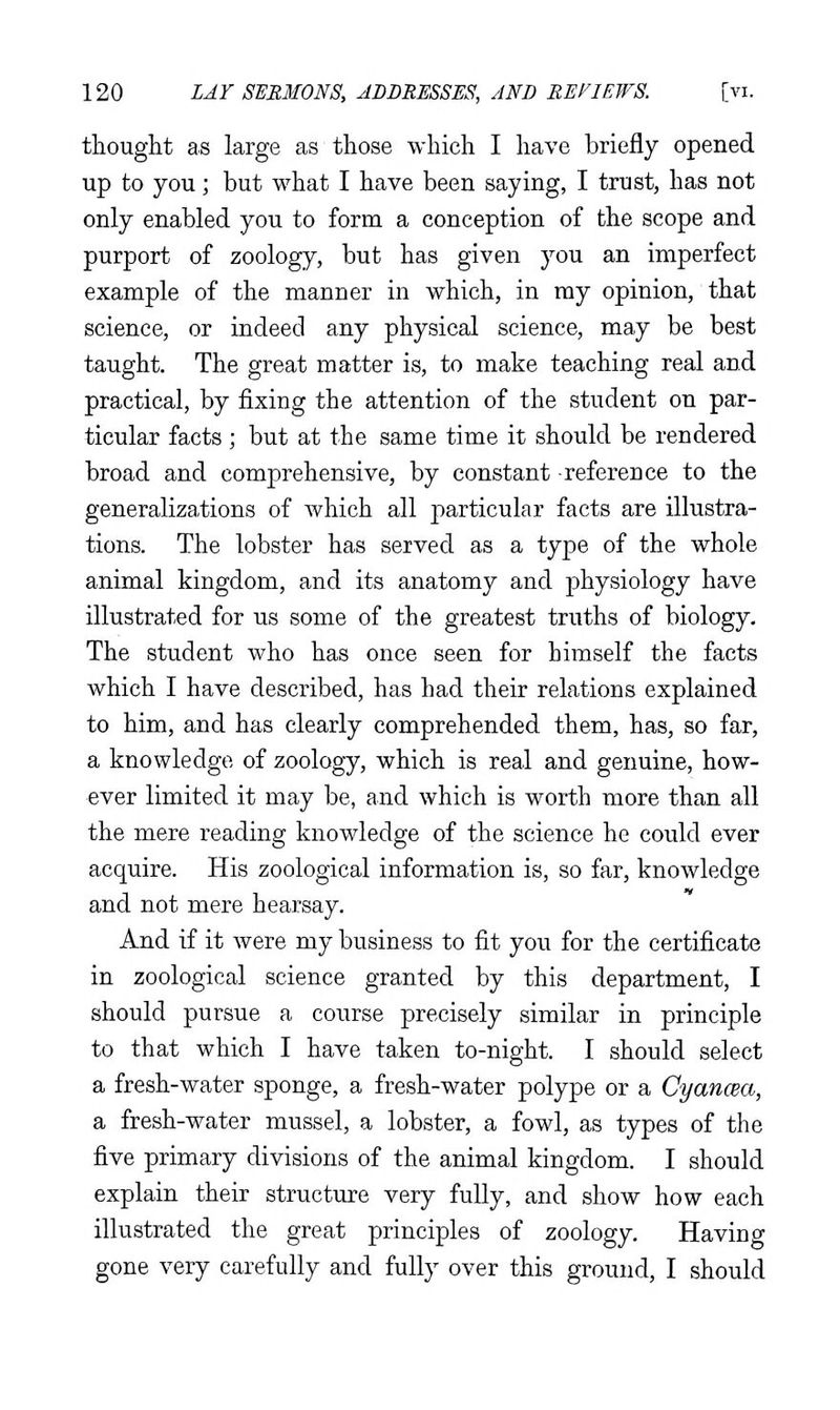 thought as large as those which I have briefly opened up to you; but what I have been saying, I trust, has not only enabled you to form a conception of the scope and purport of zoology, but has given you an imperfect example of the manner in which, in ray opinion, that science, or indeed any physical science, may be best taught. The great matter is, to make teaching real and practical, by fixing the attention of the student on par- ticular facts ; but at the same time it should be rendered broad and comprehensive, by constant reference to the generalizations of which all particular facts are illustra- tions. The lobster has served as a type of the whole animal kingdom, and its anatomy and physiology have illustrated for us some of the greatest truths of biology. The student who has once seen for himself the facts which I have described, has had their relations explained to him, and has clearly comprehended them, has, so far, a knowledge of zoology, which is real and genuine, how- ever limited it may be, and which is worth more than all the mere reading knowledge of the science he could ever acquire. His zoological information is, so far, knowledge and not mere hearsay. And if it were my business to fit you for the certificate in zoological science granted by this department, I should pursue a course precisely similar in principle to that which I have taken to-night. I should select a fresh-water sponge, a fresh-water polype or a CyancBa, a fresh-water mussel, a lobster, a fowl, as types of the five primary divisions of the animal kingdom. I should explain their structure very fully, and show how each illustrated the great principles of zoology. Having gone very carefully and fully over this ground, I should