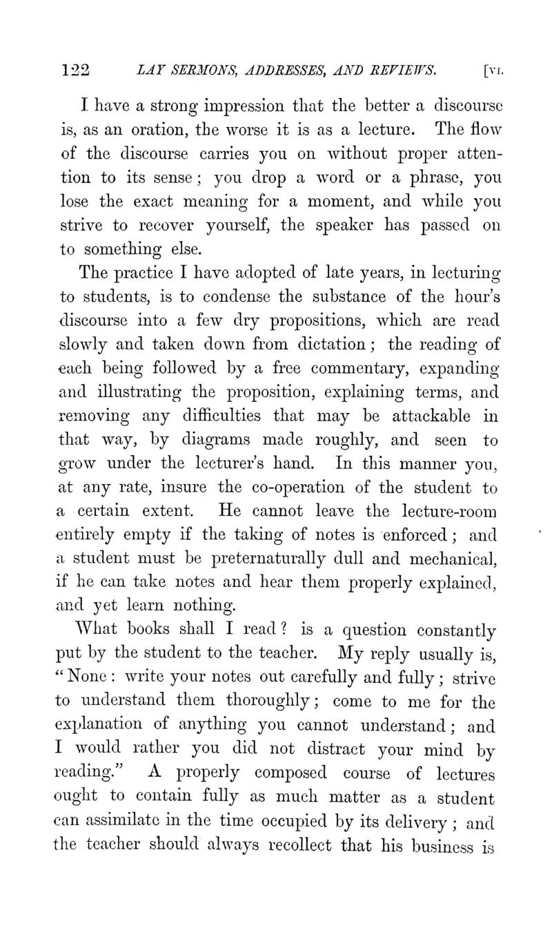 I have a strong impression that the better a discourse is, as an oration, the worse it is as a lecture. The flow of the discourse carries you on without proper atten- tion to its sense; you drop a word or a phrase, you lose the exact meaning for a moment, and while you strive to recover yourself, the speaker has passed on to something else. The practice I have adopted of late years, in lecturing to students, is to condense the substance of the hour's discourse into a few dry propositions, which are read slowly and taken down from dictation; the reading of each being followed by a free commentary, expanding and illustrating the proposition, explaining terms, and removing any difiiculties that may be attackable in that way, by diagrams made roughly, and seen to grow under the lecturer's hand. In this manner you, at any rate, insure the co-operation of the student to a certain extent. He cannot leave the lecture-room entirely empty if the taking of notes is enforced; and a student must be preternaturally dull and mechanical, if he can take notes and hear them properly explained, and yet learn nothing. What books shall I read ? is a question constantly put by the student to the teacher. My reply usually is,  None : write your notes out carefully and fully; strive to understand them thoroughly; come to me for the explanation of anything you cannot understand; and I would rather you did not distract your mind by reading. A properly composed course of lectures ought to contain fully as much matter as a student can assimilate in the time occupied by its delivery ; and the teacher should always recollect that his business is