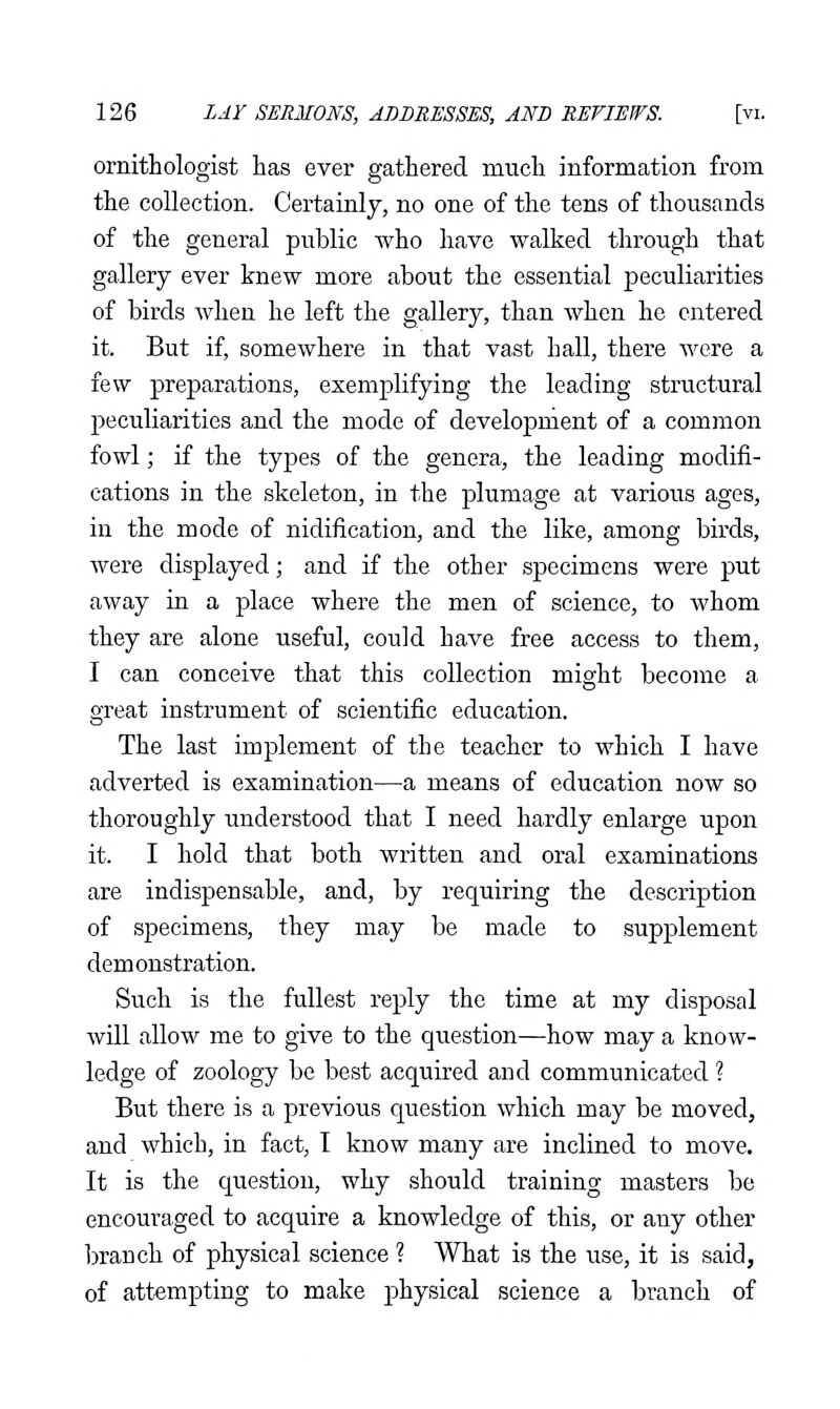 ornithologist has ever gathered much information from the collection. Certainly, no one of the tens of thousands of the general public who have walked through that gallery ever knew more about the essential peculiarities of birds when he left the gallery, than when he entered it. But if, somewhere in that vast hall, there were a few preparations, exemplifying the leading structural peculiarities and the mode of development of a common fowl; if the types of the genera, the leading modifi- cations in the skeleton, in the plumage at various ages, in the mode of nidification, and the like, among birds, were displayed; and if the other specimens were put away in a place where the men of science, to whom they are alone useful, could have free access to them, I can conceive that this collection might become a great instrument of scientific education. The last implement of the teacher to which I have adverted is examination—a means of education now so thoroughly understood that I need hardly enlarge upon it. I hold that both written and oral examinations are indispensable, and, by requiring the description of specimens, they may be made to supplement demonstration. Such is the fullest reply the time at my disposal will allow me to give to the question—how may a know- ledge of zoology be best acquired and communicated ? But there is a previous question which may be moved, and which, in fact, T know many are inclined to move. It is the question, why should training masters be encouraged to acquire a knowledge of this, or any other branch of physical science ? What is the use, it is said, of attempting to make physical science a branch of